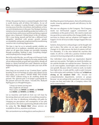 OIL beyond territorial barriers 
Of late, this poem has been a constant thought which I felt 
is worth sharing with all fellow Oil Indians. As we all 
know, our company is going through a transition stage 
moving away from the conventions and traditions of how 
we were doing business in the past. Our Strategic business 
initiatives focus towards doubling production within a 10 
year time frame and to move out from just being a regional 
player into a National / Global player in the oil industry. 
OIL is now being steered and led into a different level 
altogether identified with greater growth, greater 
accountability and greater empowerment by transforming 
ourselves into a Learning Organisation. 
The time is ripe for us to seriously ponder whether we 
should stick on to traditions, standards and set practices 
when we all agree that changes are inevitably sweeping 
through everything. Nothing is static. Everything changes 
and everything has to change indeed. 
But at the end of the day, we will reap a rich harvest if only 
we can live through the changes by focusing and directing 
all our efforts towards our goal and vision that is already set 
before us. Henry Ford had once said," Obstacles are those 
frightening things you see when you take your eyes off the 
goal." 
How long can we remain in our `Comfort Zones' and be 
boasting of our rich heritage of values and culture? Or for 
that matter, say to others," THOSE WERE THE GOOD 
OLD DAYS" without trying to do anything about the 
present. The `glorious past' is no longer a good guide for 
the present and even the future. Towards this, Rudyard 
Kipling gives us a thought that goes… 
" I keep six honest serving men 
They taught me all I know 
Their names are WHAT and WHY and WHERE 
And HOW and WHEN and WHO…" 
Let us maximise and build on from our rich base by 
becoming observant and aware of everything around us. 
Let us be clear in identifying misleading calf paths by 
changing our perceptions and assumptions of our jobs 
and ourselves. We need a questioning attitude of the mind 
by using the `Six Honest Men' whose services are 
available to all of us, anywhere at all times. 
We can transform our working places and our places of 
dwelling into green fresh pastures, that will yield dynamic 
results, ensuring optimum growth and efficiency for the 
organisation. 
We owe our allegiance to the Company. The Company 
needs our full-hearted support commitment and 
contribution at this point of time. We need to stand and 
rise up on the occasion and face the changes boldly. Let us 
not leave to chance and say whatever will happen will 
happen. It is for all of us to make changes happen the way 
we want. 
Systems, best practices and packages can be bought and 
put in place. But unless we are open and adapt these 
changes in it's right earnest, the best of systems will fail. 
For ultimately, it is the man behind the machine that 
matter. It calls for a shift into a positive mind-set where 
avenues for learning and growth are abundant. 
Our individual views about our organisation depend 
upon our view-points. The higher we stand, the further we 
see and the broader our outlook becomes. Therefore, let 
us all come together, stand higher and contribute for our 
own growth. Because when it comes to work, no matter 
how high or low, in rank and file, a job is a job. Everyone 
has a role to play and contribute. For they say "a chain is as 
strong as its weakest link". We should not 
compartmentalise departments, sections or groups 
because `we are sailing on the same boat'. Let us continue 
to give our best and make OIL a Company where OIL 
never ceases to flow! 
>>><<< 27 
 