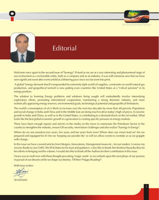 With best wishes 
Arvind Jaini 
Editorial 
OIL beyond territorial barriers 
1 
Welcome once again to the second issue of "Synergy". Poised as we are at a very interesting and phenomenal stage of 
our evolvement as a reckonable entity, both as a company and as an industry, it was with immense awe that we have 
seen significant event after event unfold at a blistering pace since we last went into print. 
A global "energy demand shock"compounded by extremely tight world oil supplies, constraints on world natural gas 
production, and geopolitical turmoil is now putting even countries like United States at a "critical juncture" in its 
energy position. 
The solution to looming Energy problems and solutions being sought will undoubtedly involve intensifying 
exploratory efforts, promoting international cooperation, maintaining a strong domestic industry, and more 
realistically appraising energy reserves, environmental goals, technological potential and geopolitical limitations. 
The world's consumption of oil is likely to increase over the next two decades by more than 40 percent. Population 
and social change in India and China and in the Middle East are doing much to drive today's high oil prices. Economic 
growth in India and China, as well as in the United States, is contributing to a demand shock on the oil market. What 
looks like the best global economic growth in a generation is creating specific pressure on energy markets. 
There have been enough reports and articles in the media on the move to restructure the Petroleum Sector in the 
country to strengthen the industry, ensure Oil security, meet future challenges and also realize "Synergy in Energy". 
Where do we see ourselves two years, five years and ten years from now? Where does our vision lead us? Are we 
prepared and equipped for it? Are we 'keeping our powder dry' or will we allow events to overtake us as we grapple 
with change. 
In this issue we have covered articles from Mergers, Innovations, Management issues etc., for our readers. I convey my 
sincere thanks to our CMD, Shri R K Dutta for his trust and guidance. I also like to thank Mrs Krishna Hazarika Rao for 
her efforts in bringing out this volume. I would also like to thank all the Authors for their contribution in this issue. 
I leave you to mull over with these thought provoking 'magic seeds' as we embark upon the next phase of our journey 
in pursuit of our dreams while we shape our destiny. Till then "Happy Reading"! 
 