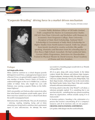 OIL beyond territorial barriers 
"Corporate Branding" driving force in a market driven mechanism 
28 
Tridiv Hazarika, Oil India Limited 
A senior Public Relations Officer of Oil India Limited, 
Tridiv completed his Masters in Communication Studies 
(MCmS) from Pune University and Bachelors with Honours in 
Economics from Fergusson College, Pune University. 
Recipient of State Merit Scholarship, National Merit 
Scholarship & Government of India Merit Scholarship for 
Higher Studies from North Eastern Council, Tridiv has always 
been keenly involved in creative activities like public 
speaking, dramatics and literature from his schooling days in 
Don Bosco High School, Guwahati. He had conducted Quiz, 
Current Affairs Programmes, Interviews for Doordarshan. 
Trained in Physical Theater by David Greaves, Royal Academy 
Prologue 
Let's begin with a trivia. 
What could be common to a school dropout juvenile 
delinquent in rural China, a septuagenarian trapeze star of 
a Russian Circus, an upward mobile yuppie of Mumbai, a 
new member of Mother Teresa's Sisters of Charity; an 
underworld kingpin on the run in Middle East, a veteran 
soldier of Indian Army who fought two wars with 
Pakistan, now running a popular Dhaba on the Delhi- 
Jaipur Highway? 
Well, one possibly can't find any other connectivity other 
than what brand consultants would readily agree: All of 
them must have tasted Coca Cola or atleast heard about 
the world's most popular brand. 
Welcome to the world of Brands. They are all-around you 
- enticing, cajoling, tempting, luring and at times 
annoying you; trying hard to somehow steal a permanent 
space in your subconscious. An attempt, the more 
of Drama and Arts (London). 
successful it is, branding jargon would refer to as "Brands 
with good Recall". 
All of us grew along with various brands. In the Indian 
context, brands like Johnson and Johnson baby hampers, 
Colgate toothpaste, Amulspray Milk, Glycodin Cough Syrup, 
Usha Fan, Godrej Almirahs, Hero Cycles, Philips Radio, Tata 
Steel, Bajaj Scooters, Ambassador Cars to the recent entries 
like Maruti Suzuki, Santro, Sony, Pepsi, Coke and a number 
of brands with transcontinental presence. 
On being asked to describe what "Brand" is all about, a 
salesman promptly replied: "It is something that is not 
seen but only felt…something that says almost everything 
about my organization, without actually saying it in so 
many words." 
In business parlance, branding is the culmination of a 
process that involves concentrating all of a company's 
resources and all its functions only on one purpose - 
CREATING AND SUSTAINING A DIFFERENCE. 
Let's probe a little deeper into the world of Brands. 
 