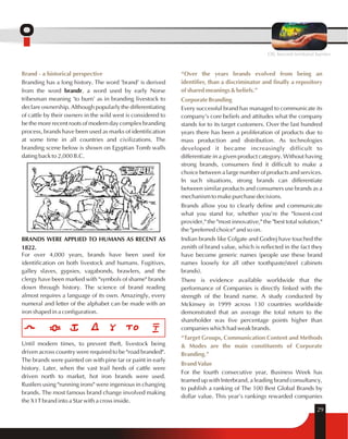 OIL beyond territorial barriers 
Brand - a historical perspective 
Branding has a long history. The word 'brand' is derived 
from the word brandr, a word used by early Norse 
tribesman meaning 'to burn' as in branding livestock to 
declare ownership. Although popularly the differentiating 
of cattle by their owners in the wild west is considered to 
be the more recent roots of modern day complex branding 
process, brands have been used as marks of identification 
at some time in all countries and civilizations. The 
branding scene below is shown on Egyptian Tomb walls 
dating back to 2,000 B.C. 
BRANDS WERE APPLIED TO HUMANS AS RECENT AS 
1822. 
For over 4,000 years, brands have been used for 
identification on both livestock and humans. Fugitives, 
galley slaves, gypsies, vagabonds, brawlers, and the 
clergy have been marked with "symbols of shame" brands 
down through history. The science of brand reading 
almost requires a language of its own. Amazingly, every 
numeral and letter of the alphabet can be made with an 
iron shaped in a configuration. 
Until modern times, to prevent theft, livestock being 
driven across country were required to be "road branded". 
The brands were painted on with pine tar or paint in early 
history. Later, when the vast trail herds of cattle were 
driven north to market, hot iron brands were used. 
Rustlers using "running irons" were ingenious in changing 
brands. The most famous brand change involved making 
the X I T brand into a Star with a cross inside. 
“Over the years brands evolved from being an 
identifier, than a discriminator and finally a repository 
of shared meanings & beliefs.” 
Corporate Branding 
Every successful brand has managed to communicate its 
company's core beliefs and attitudes what the company 
stands for to its target customers. Over the last hundred 
years there has been a proliferation of products due to 
mass production and distribution. As technologies 
developed it became increasingly difficult to 
differentiate in a given product category. Without having 
strong brands, consumers find it difficult to make a 
choice between a large number of products and services. 
In such situations, strong brands can differentiate 
between similar products and consumers use brands as a 
mechanism to make purchase decisions. 
Brands allow you to clearly define and communicate 
what you stand for, whether you're the "lowest-cost 
provider," the "most innovative," the "best total solution," 
the "preferred choice" and so on. 
Indian brands like Colgate and Godrej have touched the 
zenith of brand value, which is reflected in the fact they 
have become generic names (people use these brand 
names loosely for all other toothpaste/steel cabinets 
brands). 
There is evidence available worldwide that the 
performance of Companies is directly linked with the 
strength of the brand name. A study conducted by 
Mckinsey in 1999 across 130 countries worldwide 
demonstrated that an average the total return to the 
shareholder was five percentage points higher than 
companies which had weak brands. 
“Target Groups, Communication Content and Methods 
& Modes are the main constituents of Corporate 
Branding.” 
Brand Value 
For the fourth consecutive year, Business Week has 
teamed up with Interbrand, a leading brand consultancy, 
to publish a ranking of The 100 Best Global Brands by 
dollar value. This year's rankings rewarded companies 
29 
 
