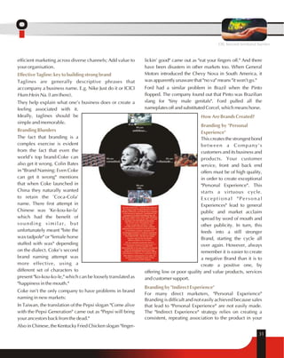 OIL beyond territorial barriers 
efficient marketing across diverse channels; Add value to 
your organisation. 
Effective Tagline: key to building strong brand 
Taglines are generally descriptive phrases that 
accompany a business name. E.g. Nike Just do it or ICICI 
Hum Hein Na. (I am there). 
They help explain what one's business does or create a 
feeling associated with it. 
Ideally, taglines should be 
simple and memorable. 
Branding Blunders 
The fact that branding is a 
complex exercise is evident 
from the fact that even the 
world's top brand-Coke can 
also get it wrong. Colin Bates 
in "Brand Naming: Even Coke 
can get it wrong" mentions 
that when Coke launched in 
China they naturally wanted 
to retain the 'Coca-Cola' 
name. There first attempt in 
Chinese was 'Ke-kou-ke-la' 
which had the benefit of 
sounding similar, but 
unfortunately meant "bite the 
wax tadpole" or "female horse 
stuffed with wax" depending 
on the dialect. Coke's second 
brand naming attempt was 
more effective, using a 
different set of characters to 
present "ko-kou-ko-le," which can be loosely translated as 
"happiness in the mouth." 
Coke isn't the only company to have problems in brand 
naming in new markets: 
In Taiwan, the translation of the Pepsi slogan "Come alive 
with the Pepsi Generation" came out as "Pepsi will bring 
your ancestors back from the dead." 
Also in Chinese, the Kentucky Fried Chicken slogan "finger- 
lickin' good" came out as "eat your fingers off." And there 
have been disasters in other markets too. When General 
Motors introduced the Chevy Nova in South America, it 
was apparently unaware that "no va" means "it won't go." 
Ford had a similar problem in Brazil when the Pinto 
flopped. The company found out that Pinto was Brazilian 
slang for "tiny male genitals". Ford pulled all the 
nameplates off and substituted Corcel, which means horse. 
How Are Brands Created? 
Branding by "Personal 
Experience" 
This creates the strongest bond 
between a Company's 
customers and its business and 
products. Your customer 
service, front and back end 
offers must be of high quality, 
in order to create exceptional 
"Personal Experience". This 
starts a virtuous cycle. 
Exceptional "Personal 
Experiences" lead to general 
public and market acclaim 
spread by word of mouth and 
other publicity. In turn, this 
feeds into a still stronger 
Brand, starting the cycle all 
over again. However, always 
remember it is easier to create 
a negative Brand than it is to 
create a positive one, by 
offering low or poor quality and value products, services 
and customer support. 
Branding by "Indirect Experience" 
For many direct marketers, "Personal Experience" 
Branding is difficult and not easily achieved because sales 
that lead to "Personal Experience" are not easily made. 
The "Indirect Experience" strategy relies on creating a 
consistent, repeating association to the product in your 
31 
 