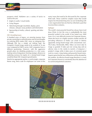 prospects mind. Marketers use a variety of tactics to 
achieve this aim. 
• Jingles in audio / visual media 
• Using Slogans 
• Advertising through classifieds, display, press 
OIL's branding issues 
32 
releases, and give away products and information 
• Sponsorship of media, cultural, sporting and other 
events 
A hundred years of legacy, an amazing journey from 
private ownership to nationalization and recent thoughts 
on realizing IPOs makes OIL's story an intriguing one. 
Although OIL has a simple yet striking logo, the 
Company's brand image needs to be worked at. In any 
case compared to FMCG sector, E&P companies have a 
different positioning. However, with the aggressive 
growth plans for doubling production in a few years, 
seeking vertical integration, forming strategic alliances to 
exploring overseas for equity oil, a strong brand image 
would facilitate OIL's long term growth plans. 
Need of an appropriate tag line, a catchy jingle, corporate 
theme song, dress code for employees are some of the 
many issues that need to be discussed by the corporate 
think tank. These could be complex issues that would 
require lot of brainstorming since we are not dealing with 
a new organization but one that has inherited a past that 
traverses three centuries. 
Epilogue 
The world's most powerful brand has always been Lord 
Jesus Christ. In fact the cross is undoubtedly the most 
powerful symbol in the world. It has lasted over 2000 
years. It is a very difficult scenario for Corporate Houses, 
where the forces of a highly sensitive market and the all 
pervading influences of media can create or destroy 
apparently strong brand image with consummate ease. 
The Cokes, McDonalds, IBMs, Nikes can never take its 
image as granted. It takes just one wrong step and an 
adverse story in the media to tarnish a Company's / 
product's image while it takes years of consistent good 
work to create a long lasting and powerful brand name. 
Experts opine that the new millennium will be dictated by 
the markets. An effective brand image therefore is a must 
for Corporate Houses to consistently draw the attention of 
its current and potential customers. 
OIL beyond territorial barriers 
********** 
 