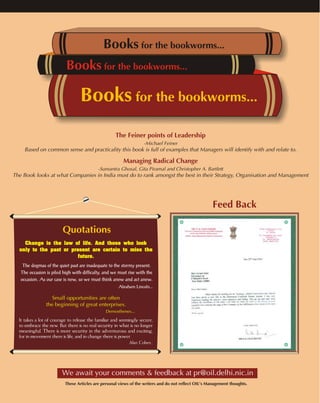 Books for the bookworms... 
Books for the bookworms... 
Books for the bookworms... 
Based on common sense and practicality this book is full of examples that Managers will identify with and relate to. 
-Sumantra Ghosal, Gita Piramal and Christopher A. Bartlett 
The Book looks at what Companies in India must do to rank amongst the best in their Strategy, Organisation and Management 
Quotations 
The Feiner points of Leadership 
-Michael Feiner 
Managing Radical Change 
Change is the law of life. And those who look 
only to the past or present are certain to miss the 
future. 
The dogmas of the quiet past are inadequate to the stormy present. 
The occasion is piled high with difficulty, and we must rise with the 
occasion. As our case is new, so we must think anew and act anew. 
Abraham Lincoln... 
Small opportunities are often 
the beginning of great enterprises. 
Demosthenes... 
It takes a lot of courage to release the familiar and seemingly secure, 
to embrace the new. But there is no real security in what is no longer 
meaningful. There is more security in the adventurous and exciting, 
for in movement there is life, and in change there is power. 
Alan Cohen... 
Feed Back 
We await your comments & feedback at pr@oil.delhi.nic.in 
These Articles are personal views of the writers and do not reflect OIL's Management thoughts. 
 