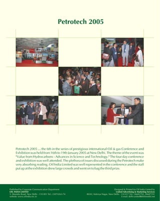 Petrotech 2005 
Petrotech 2005 ... the 6th in the series of prestigious international Oil & gas Conference and 
Exhibition was held from 16th to 19th January 2005 at New Delhi. The theme of the event was 
"Value from Hydrocarbons - Advances in Science and Technology." The four day conference 
and exhibition was well attended. The plethora of issues discussed during the Petrotech make 
very absorbing reading. Oil India Limited was well represented in the conference and the stall 
put up at the exhibition drew large crowds and went on to bag the third prize. 
Designed & Printed for Oil India Limted by 
United Advertising & Marketing Services 
80/42, Malviya Nagar, New Delhi- 110 017 Tel.: 26683792, 26687191 
E-mail: delhi-united@dishnetdsl.net 
Published by Corporate Communication Department 
OIL INDIA LIMTED 
5, Sikandra Road, New Delhi - 110 001 Tel.: 23074263-74 
website: www.oilindia.nic.in 
