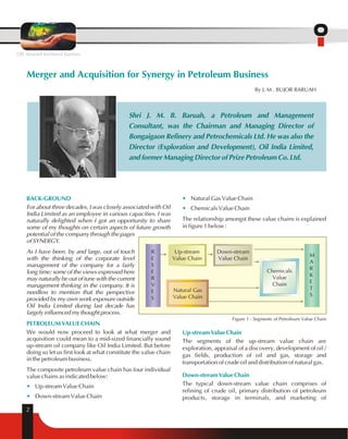 Merger and Acquisition for Synergy in Petroleum Business 
BACK-GROUND 
Shri J. M. B. Baruah, a Petroleum and Management 
Consultant, was the Chairman and Managing Director of 
Bongaigaon Refinery and Petrochemicals Ltd. He was also the 
Director (Exploration and Development), Oil India Limited, 
and former Managing Director of Prize Petroleum Co. Ltd. 
For about three decades, I was closely associated with Oil 
India Limited as an employee in various capacities. I was 
naturally delighted when I got an opportunity to share 
some of my thoughts on certain aspects of future growth 
potential of the company through the pages 
of SYNERGY. 
As I have been, by and large, out of touch 
with the thinking of the corporate level 
management of the company for a fairly 
long time; some of the views expressed here 
may naturally be out of tune with the current 
management thinking in the company. It is 
needless to mention that the perspective 
provided by my own work exposure outside 
Oil India Limited during last decade has 
largely influenced my thought process. 
PETROLEUM VALUE CHAIN 
We would now proceed to look at what merger and 
acquisition could mean to a mid-sized financially sound 
up-stream oil company like Oil India Limited. But before 
doing so let us first look at what constitute the value chain 
in the petroleum business. 
The composite petroleum value chain has four individual 
value chains as indicated below: 
• 
• 
Up-stream Value Chain 
Down-stream Value Chain 
• 
• 
Natural Gas Value Chain 
Chemicals Value Chain 
The relationship amongst these value chains is explained 
in figure 1 below : 
Down-stream 
Value Chain 
Up-stream Value Chain 
The segments of the up-stream value chain are 
exploration, appraisal of a discovery, development of oil / 
gas fields, production of oil and gas, storage and 
transportation of crude oil and distribution of natural gas. 
Down-stream Value Chain 
The typical down-stream value chain comprises of 
refining of crude oil, primary distribution of petroleum 
products, storage in terminals, and marketing of 
2 
By J. M . BUJOR BARUAH 
Figure 1 : Segments of Petroleum Value Chain 
Up-stream 
Value Chain 
Natural Gas 
Value Chain 
RESE 
R 
VES 
Chemicals 
Value 
Chain 
MARKE 
TS 
OIL beyond territorial barriers 
 