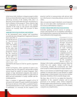 MERGERS AND ACQUISITIONS: MECHANISM 
6 
proactive and be in communication with advisors who 
are in the business of providing advisory services to the 
sellers. 
After an acquisition target is identified, several important 
steps are to be taken either simultaneously or in quick 
succession as outlined below in figure 2. 
SYNERGY FROM MERGERS AND ACQUISITIONS 
Generally speaking, potential sources of synergy in 
mergers and acquisitions are in competitive advantage in 
the existing business, expansion into new business, and in 
financial benefits to the merged entity. 
C o m p e t i t i v e 
advantages in existing 
business are achieved 
through horizontal 
mergers. It helps in 
achieving economies 
of scale, restricting 
competition and in 
indulging in anti-competitive 
practices. 
Vertical mergers on 
the other hand, make 
supplies more difficult 
for the competitors. 
W h e n t h e r e i s 
Negotiation of 
Buyer-Seller 
Agreement 
shortage in the market, profitability improves. When the 
market has over supply, merger could help in 
re-structuring, whereby the economically less viable 
assets / projects could be disposed of or kept in abeyance. 
Entry to a new business or market through mergers is very 
common. It is because entry to a new business or market 
through merger is relatively quick. It also has lower risk than 
direct entry. Sometimes, M & A is also the cheaper route. 
The basic idea of M & A is to exploit the distinctive 
capabilities of the acquired company and to get 
possession of its strategic assets. Vertical integration 
through mergers and acquisitions has a greater chance of 
success if the original core competencies of the merged 
companies are complementary. 
of the known field, shallower or deeper prospects within 
the known limit of the field, scopes for re-development for 
enhancing recovery of the existing field, and / or 
discovery of new field within the lease area based on a 
fresh evaluation of the prospects. These relatively high 
risk components do not form part of the standard 
valuation of the assets as only proved and probable 
reserves are normally taken into account in these 
exercises. 
In the international arena, mergers and acquisitions 
normally take place through direct negotiations between 
buyer and seller, or 
through the process 
of international 
bidding. In cases 
where the bidding 
process is chosen 
by the seller, bids 
are invited from the 
prospective buyers 
by the financial 
advisors appointed 
by the seller. It is 
only in very special 
cases that the 
a d v i s o r s a r e 
appointed by the buyers to look for specific acquisition 
targets. 
In the E & P business, where acquisition of assets is very 
common, there are a few agencies, who provides scouting 
services based on analysis of various companies. Also, 
mergers of large international companies often result in 
disposal of assets to rationalize portfolio as a part of M & A 
deals and such information is usually available with the 
scouting agencies. 
Once a company is aggressively engaged in M & A 
activities in the market, it is quite common to be listed by 
the financial advisors of the sellers as potential buyers, 
and information do flow in easily. Until such a reputation 
is established, it is necessary for the acquirers to be 
Signing of Buyer- 
Seller Agreement 
Transaction 
Hand-over / 
Take-over 
Appointment of 
Financial Advisor 
Appointment of 
Teams for Technical, 
Financial, 
Commercial and 
Legal Due Diligence 
Conduct of Due 
Diligence of 
Company / Assets 
to be acquired 
Valuation of Asset / 
Company 
Approvals 
Submission of Bid 
Figure 2 : Important Steps is an M&A Deal 
OIL beyond territorial barriers 
 