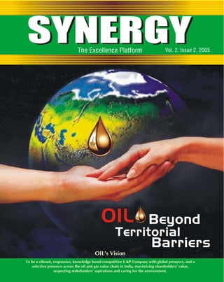 SYNERGY The Excellence Platform Vol. 2, Issue 2, 2005 
OIL Beyond 
Territorial 
OIL's Vision 
Barriers 
To be a vibrant, responsive, knowledge based competitive E &P Company with global presence, and a 
selective presence across the oil and gas value chain in India, maximizing shareholders' value, 
respecting stakeholders' aspirations and caring for the environment. 
 