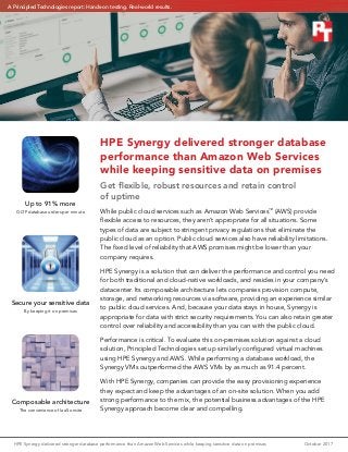 HPE Synergy delivered stronger database performance than Amazon Web Services while keeping sensitive data on premises	 October 2017
HPE Synergy delivered stronger database
performance than Amazon Web Services
while keeping sensitive data on premises
Get flexible, robust resources and retain control
of uptime
While public cloud services such as Amazon Web Services™
(AWS) provide
flexible access to resources, they aren’t appropriate for all situations. Some
types of data are subject to stringent privacy regulations that eliminate the
public cloud as an option. Public cloud services also have reliability limitations.
The fixed level of reliability that AWS promises might be lower than your
company requires.
HPE Synergy is a solution that can deliver the performance and control you need
for both traditional and cloud-native workloads, and resides in your company’s
datacenter. Its composable architecture lets companies provision compute,
storage, and networking resources via software, providing an experience similar
to public cloud services. And, because your data stays in house, Synergy is
appropriate for data with strict security requirements. You can also retain greater
control over reliability and accessibility than you can with the public cloud.
Performance is critical. To evaluate this on-premises solution against a cloud
solution, Principled Technologies set up similarly configured virtual machines
using HPE Synergy and AWS. While performing a database workload, the
Synergy VMs outperformed the AWS VMs by as much as 91.4 percent.
With HPE Synergy, companies can provide the easy provisioning experience
they expect and keep the advantages of an on-site solution. When you add
strong performance to the mix, the potential business advantages of the HPE
Synergy approach become clear and compelling.
Secure your sensitive data
By keeping it on premises
Composable architecture
The convenience of IaaS onsite
Up to 91% more
OLTP database orders per minute
A Principled Technologies report: Hands-on testing. Real-world results.
 
