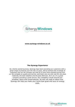 www.synergy-windows.co.uk 
The Synergy Experience 
As a family owned business, Synergy have been providing our customers with a great range of products over the last 15 years. We’ve worked with hundreds of customers and we can honestly say that all of them have enjoyed buying from us. We compete on quality and service, and that’s why we only use the very best materials, the best installers and the best aftercare. All in all, it’s a great company providing a great service. Our company is built around our windows, doors and conservatories. So why not read on about how Synergy can help you make your home look great and save on energy costs. 
 