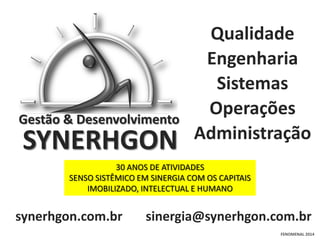 Gestão & Desenvolvimento

SYNERHGON

Qualidade
Engenharia
Sistemas
Operações
Administração

30 ANOS DE ATIVIDADES
SENSO SISTÊMICO EM SINERGIA COM OS CAPITAIS
IMOBILIZADO, INTELECTUAL E HUMANO

synerhgon.com.br

sinergia@synerhgon.com.br
FENOMENAL 2014

 