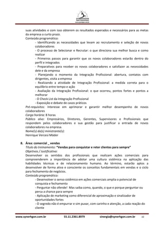 suas atividades e com isso obterem os resultados esperados e necessários para as metas
      da empresa a curto prazo.
      Conteúdo programático:
             - Identificando as necessidades que levam ao recrutamento e seleção de novos
             colaboradores
             - O processo de Selecionar e Recrutar: o que direciona sua melhor busca e como
             realizar
             - Primeiros passos para garantir que os novos colaboradores estarão dentro do
             perfil e integrados
             - Preparativos para receber os novos colaboradores e satisfazer as necessidades
             dele e da empresa
             - Planejando o momento da Integração Profissional: abertura, contatos com
             dirigentes, visita a empresa
             - Realizando a atividade de Integração Profissional: a medida correta para o
             equilíbrio entre tempo e ação
             - Avaliação da Integração Profissional: o que ocorreu, pontos fortes e pontos a
             melhorar
             - O Check List da Integração Profissional
             - Exposição e debate de casos práticos
      Pré-requisitos: Interesse em aprimorar e garantir melhor desempenho de novos
      colaboradores
      Carga horária: 8 horas
      Público alvo: Empresários, Diretores, Gerentes, Supervisores e Profissionais que
      respondem pelos colaboradores e sua gestão para justificar a entrada de novos
      colaboradores na empresa.
      Nome(s) do(s) ministrante(s):
      Henrique Vercesi Mäder

   8. Área: comercial _ vendas
      Título do treinamento: “Vendas para conquistar e reter clientes para sempre”
      Objetivos / Justificativa:
      Desenvolver os sentidos dos profissionais que realizam ações comerciais para
      compreenderem a importância de adotar uma cultura sistêmica na aplicação das
      habilidades técnicas e de relacionamento humano. Ao término, estarão aptos a
      desenvolver de forma ativa e consciente os conceitos fundamentais em vendas e o ciclo
      para fechamento de negócios.
      Conteúdo programático:
              - Desenvolver o senso sistêmico em ações comerciais amplia o potencial de
              conquista e fechamento
              - Perguntar não ofende! Mas saiba como, quando, o que e porque perguntar ou
              perca a chance para sempre
              - Aplicação de marketing como diferencial de aproximação e sinalizador de
              oportunidades fortes
              - O segredo não é empurrar e sim puxar, com carinho e atenção, a cada reação do
              cliente

www.synerhgon.com.br             55.11.2361.8979          sinergia@synerhgon.com.br     10
 