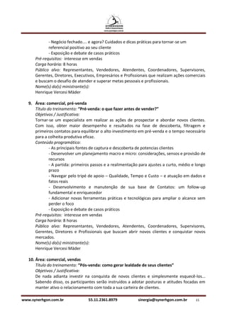- Negócio fechado.... e agora? Cuidados e dicas práticas para tornar-se um
             referencial positivo ao seu cliente
             - Exposição e debate de casos práticos
      Pré-requisitos: interesse em vendas
      Carga horária: 8 horas
      Público alvo: Representantes, Vendedores, Atendentes, Coordenadores, Supervisores,
      Gerentes, Diretores, Executivos, Empresários e Profissionais que realizam ações comerciais
      e buscam o desafio de atender e superar metas pessoais e profissionais.
      Nome(s) do(s) ministrante(s):
      Henrique Vercesi Mäder

   9. Área: comercial, pré-venda
      Título do treinamento: “Pré-venda: o que fazer antes de vender?”
      Objetivos / Justificativa:
      Tornar-se um especialista em realizar as ações de prospectar e abordar novos clientes.
      Com isso, obter maior desempenho e resultados na fase de descoberta, filtragem e
      primeiros contatos para equilibrar o alto investimento em pré-venda e o tempo necessário
      para a colheita produtiva eficaz.
      Conteúdo programático:
              - As principais fontes de captura e descoberta de potencias clientes
              - Desenvolver um planejamento macro e micro: considerações, sensos e provisão de
              recursos
              - A partida: primeiros passos e a realimentação para ajustes a curto, médio e longo
              prazo
              - Navegar pelo tripé de apoio – Qualidade, Tempo e Custo – e atuação em dados e
              fatos reais
              - Desenvolvimento e manutenção de sua base de Contatos: um follow-up
              fundamental e enriquecedor
              - Adicionar novas ferramentas práticas e tecnológicas para ampliar o alcance sem
              perder o foco
              - Exposição e debate de casos práticos
      Pré-requisitos: interesse em vendas
      Carga horária: 8 horas
      Público alvo: Representantes, Vendedores, Atendentes, Coordenadores, Supervisores,
      Gerentes, Diretores e Profissionais que buscam abrir novos clientes e conquistar novos
      mercados.
      Nome(s) do(s) ministrante(s):
      Henrique Vercesi Mäder

   10. Área: comercial, vendas
       Título do treinamento: “Pós-venda: como gerar lealdade de seus clientes”
       Objetivos / Justificativa:
       De nada adianta investir na conquista de novos clientes e simplesmente esquecê-los...
       Sabendo disso, os participantes serão instruídos a adotar posturas e atitudes focadas em
       manter ativo o relacionamento com toda a sua carteira de clientes.

www.synerhgon.com.br              55.11.2361.8979            sinergia@synerhgon.com.br     11
 