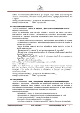 Público alvo: Profissionais administrativos que ocupam cargos médios e de liderança nas
      áreas de Administrativo, Financeiro, Compras, Almoxarifado, Expedição, Recebimento, PCP
      e Logística.
      Nome(s) do(s) ministrante(s): _ qualquer um dos abaixo indicados _
      Henrique Vercesi Mäder         Pedro Augusto Natal

   12. Área: materiais e suprimentos
       Título do treinamento: “Gestão de Materiais _ redução de custos e melhores práticas”
       Objetivos / Justificativa:
       Instruir os responsáveis pelas decisões relativas a materiais na melhor aplicação e
       operação com vistas a garantir a correta definição, codificação, armazenagem, guarda,
       movimentação e operação, para o total aproveitamento deste valioso investimento.
       Conteúdo programático:
               - O valioso investimento em materiais e sua importância nos resultados da empresa
               - O desperdício em materiais e seu alto custo pelo desconhecimento de tomadas de
               decisão sem critérios
               - Como identificar e garantir a melhor aplicação de capital financeiro na hora de
               decidir o que comprar
               - Sobrou material .... e agora? O que fazer com as sobras de operação?
               - Como orientar e instruir os colaboradores da linha de produção para a importância
               de valorizar os materiais
               - Curva ABC e Classificação XYZ – gestão de estoques, a decisão de comprar, o ponto
               de pedido, o custo da falta
               - Exposição e debate de casos práticos
       Pré-requisitos: conhecimentos básicos de estoque e almoxarifado
       Carga horária: 8 horas
       Público alvo: Profissionais que ocupam cargos diretamente relacionados com materiais,
       tais como Engenharia, Compras, Recebimento, Almoxarifado, Controle da qualidade e
       Produção e que atuam em indústrias e prestadores de serviços com produtos e
       mercadorias seriadas.
       Nome(s) do(s) ministrante(s): _ qualquer um dos abaixo indicados _
       Henrique Vercesi Mäder           Pedro Augusto Natal

   13. Área: produção
       Título do treinamento: “PPCP _ Planejamento, Programação e Controle da Produção”
       Objetivos / Justificativa: Proporcionar aos profissionais envolvidos com a gestão da
       produção a adoção de "Senso Sistêmico" para a prática de decisões que envolvem os
       principais recursos diretamente utilizados na produção, tais como mão de obra, material e
       máquinas e garantir o atendimento das metas e prazos estipulados.
       Conteúdo programático:
               - A função PPCP dentro da dinâmica de sistemas de produção
               - A importância do Planejamento como principal apoio ao sucesso do PPCP
               - O relacionamento do PPCP com as demais áreas da empresa:
               Informações, Comunicação e Decisões em conjunto
               - Interfaces necessárias e fundamentais ao PPCP: Fábrica, Compras, Almoxarifado,

www.synerhgon.com.br               55.11.2361.8979           sinergia@synerhgon.com.br      13
 