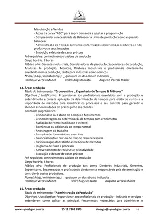 Manutenção e Vendas
             - Apoio da curva "ABC" para suprir demanda e ajustar a programação
             - Compreender a necessidade de Balancear a Linha de produção: como e quando
             balancear
             - Administração do Tempo: confiar nas informações sobre tempos produtivos e não
             produtivos e seus impactos
             - Exposição e debate de casos práticos
      Pré-requisitos: conhecimentos básicos de produção
      Carga horária: 8 horas
      Público alvo: Gerentes industriais, Coordenadores de produção, Supervisores de produção,
      Analistas de produção, Técnicos, Diretores industriais e profissionais diretamente
      envolvidos com a produção, tanto para indústrias como serviços.
      Nome(s) do(s) ministrante(s): _ qualquer um dos abaixo indicados _
      Henrique Vercesi Mäder         Pedro Augusto Natal       Augusto Vercesi Mäder

   14. Área: produção
       Título do treinamento: “Cronoanálise _ Engenharia de Tempos & Métodos”
       Objetivos / Justificativa: Proporcionar aos profissionais envolvidos com a produção o
       entendimento e correta aplicação da determinação de tempos para efeito de custos e a
       importância de métodos para identificar os processos e seu controle para garantir e
       atender as necessidades de prazos junto aos clientes.
       Conteúdo programático:
               - Cronoanálise ou Estudo de Tempos e Movimentos
               - Cronometragem ou determinação de tempos com cronômetro
               - Avaliação de ritmo (habilidade e esforço)
               - Tolerâncias ou adicionais ao tempo normal
               - Amostragem do trabalho
               - Exemplos de formulários e exercícios
               - Balanceamento e cálculo de mão de obra necessária
               - Racionalização do trabalho e melhoria de métodos
               - Diagrama de fluxo e processo
               - Aproveitamento de recursos e produtividade
               - Exposição e debate de casos práticos
       Pré-requisitos: conhecimentos básicos de produção
       Carga horária: 8 horas
       Público alvo: Profissionais de produção tais como Diretores Industriais, Gerentes,
       Supervisores, Encarregados e profissionais diretamente responsáveis pela determinação e
       controle de custos produtivos.
       Nome(s) do(s) ministrante(s): _ qualquer um dos abaixo indicados _
       Henrique Vercesi Mäder               Pedro Augusto Natal     Augusto Vercesi Mäder

   15. Área: produção
       Título do treinamento: “Administração da Produção”
       Objetivos / Justificativa: Proporcionar aos profissionais de produção - indústria e serviços -
       entenderem como aplicar as principais ferramentas necessárias para administrar o

www.synerhgon.com.br                55.11.2361.8979            sinergia@synerhgon.com.br       14
 