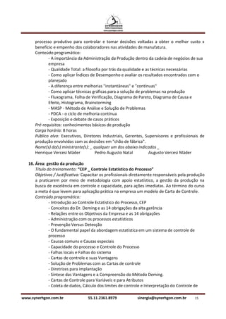 processo produtivo para controlar e tomar decisões voltadas a obter o melhor custo x
      benefício e empenho dos colaboradores nas atividades de manufatura.
      Conteúdo programático:
             - A importância da Administração da Produção dentro da cadeia de negócios de sua
             empresa
             - Qualidade Total: a filosofia por trás da qualidade e as técnicas necessárias
             - Como aplicar Índices de Desempenho e avaliar os resultados encontrados com o
             planejado
             - A diferença entre melhorias "instantâneas" e "contínuas"
             - Como aplicar técnicas gráficas para a solução de problemas na produção
             - Fluxograma, Folha de Verificação, Diagrama de Pareto, Diagrama de Causa e
             Efeito, Histograma, Brainstorming
             - MASP - Método de Análise e Solução de Problemas
             - PDCA - o ciclo de melhoria contínua
             - Exposição e debate de casos práticos
      Pré-requisitos: conhecimentos básicos de produção
      Carga horária: 8 horas
      Público alvo: Executivos, Diretores Industriais, Gerentes, Supervisores e profissionais de
      produção envolvidos com as decisões em "chão de fábrica".
      Nome(s) do(s) ministrante(s): _ qualquer um dos abaixo indicados _
      Henrique Vercesi Mäder            Pedro Augusto Natal           Augusto Vercesi Mäder

   16. Área: gestão da produção
       Título do treinamento: “CEP _ Controle Estatístico do Processo”
       Objetivos / Justificativa: Capacitar os profissionais diretamente responsáveis pela produção
       a praticarem por meio de metodologia com apoio estatístico, a gestão da produção na
       busca de excelência em controle e capacidade, para ações imediatas. Ao término do curso
       a meta é que levem para aplicação prática na empresa um modelo de Carta de Controle.
       Conteúdo programático:
               - Introdução ao Controle Estatístico do Processo, CEP
               - Conceitos do Dr. Deming e as 14 obrigações da alta gerência
               - Relações entre os Objetivos da Empresa e as 14 obrigações
               - Administração com os processos estatísticos
               - Prevenção Versus Detecção
               - O fundamental papel da abordagem estatística em um sistema de controle de
               processo
               - Causas comuns e Causas especiais
               - Capacidade do processo e Controle do Processo
               - Falhas locais e Falhas do sistema
               - Cartas de controle e suas Vantagens
               - Solução de Problemas com as Cartas de controle
               - Diretrizes para implantação
               - Síntese das Vantagens e a Compreensão do Método Deming.
               - Cartas de Controle para Variáveis e para Atributos
               - Coleta de dados, Cálculo dos limites de controle e Interpretação do Controle de

www.synerhgon.com.br               55.11.2361.8979            sinergia@synerhgon.com.br      15
 