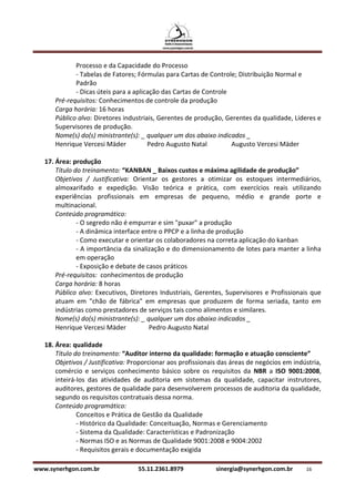 Processo e da Capacidade do Processo
             - Tabelas de Fatores; Fórmulas para Cartas de Controle; Distribuição Normal e
             Padrão
             - Dicas úteis para a aplicação das Cartas de Controle
      Pré-requisitos: Conhecimentos de controle da produção
      Carga horária: 16 horas
      Público alvo: Diretores industriais, Gerentes de produção, Gerentes da qualidade, Líderes e
      Supervisores de produção.
      Nome(s) do(s) ministrante(s): _ qualquer um dos abaixo indicados _
      Henrique Vercesi Mäder           Pedro Augusto Natal         Augusto Vercesi Mäder

   17. Área: produção
       Título do treinamento: “KANBAN _ Baixos custos e máxima agilidade de produção”
       Objetivos / Justificativa: Orientar os gestores a otimizar os estoques intermediários,
       almoxarifado e expedição. Visão teórica e prática, com exercícios reais utilizando
       experiências profissionais em empresas de pequeno, médio e grande porte e
       multinacional.
       Conteúdo programático:
               - O segredo não é empurrar e sim "puxar" a produção
               - A dinâmica interface entre o PPCP e a linha de produção
               - Como executar e orientar os colaboradores na correta aplicação do kanban
               - A importância da sinalização e do dimensionamento de lotes para manter a linha
               em operação
               - Exposição e debate de casos práticos
       Pré-requisitos: conhecimentos de produção
       Carga horária: 8 horas
       Público alvo: Executivos, Diretores Industriais, Gerentes, Supervisores e Profissionais que
       atuam em "chão de fábrica" em empresas que produzem de forma seriada, tanto em
       indústrias como prestadores de serviços tais como alimentos e similares.
       Nome(s) do(s) ministrante(s): _ qualquer um dos abaixo indicados _
       Henrique Vercesi Mäder           Pedro Augusto Natal

   18. Área: qualidade
       Título do treinamento: “Auditor interno da qualidade: formação e atuação consciente”
       Objetivos / Justificativa: Proporcionar aos profissionais das áreas de negócios em indústria,
       comércio e serviços conhecimento básico sobre os requisitos da NBR a ISO 9001:2008,
       inteirá-los das atividades de auditoria em sistemas da qualidade, capacitar instrutores,
       auditores, gestores de qualidade para desenvolverem processos de auditoria da qualidade,
       segundo os requisitos contratuais dessa norma.
       Conteúdo programático:
               Conceitos e Prática de Gestão da Qualidade
               - Histórico da Qualidade: Conceituação, Normas e Gerenciamento
               - Sistema da Qualidade: Características e Padronização
               - Normas ISO e as Normas de Qualidade 9001:2008 e 9004:2002
               - Requisitos gerais e documentação exigida

www.synerhgon.com.br               55.11.2361.8979             sinergia@synerhgon.com.br      16
 