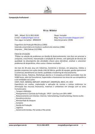 Composição Profissional:




                                          Rico Mäder

      SMS _ Móvel: 55.11.9613.8185                      Skype: hvmader
      E-mail: rico@synerhgon.com.br                     Blog: http://ricomader.blogspot.com/
      Para seguir no twitter: #RMADER                   Data Aniversário: 29/06

      Engenheiro de Produção Mecânica (1983)
      Extensão universitária em Análise e auditoria de sistemas (1986)
      Empretec _ ONU.Sebrae (12/1998)

      FOCO DE ATUAÇÃO
      "Ênfase na solução de problemas em Gestão & Desenvolvimento, com foco em priorizar a
      conquista, crescimento, manutenção e satisfação de clientes, com aplicação de técnicas de
      qualidade no desempenho das atividades chaves para identificar, analisar e solucionar
      problemas de desperdícios, altos custos e baixos resultados."

      Há mais de 28 anos atua em Indústrias, Comércios e Serviços, em pequenas, médias e
      grandes empresas com ações desde chão de fábrica, gestão de equipes, gestão operacional
      e comercial, atendimento ao cliente, qualidade e marketing de relacionamento.
      Ministra Cursos, Palestras, Workshops abertos e in-company já tendo acumulado mais de
      4.000 horas, além de Consultorias, Supervisões e Assessorias nas áreas de sua competência
      e em entidades tais como:
      CIESP, FIESP, ABIMAQ, ABIPLAST, SINDIPLAST, SINDIPEÇAS, IBECC, IEF, ACIC
      Experiência em análise, implantação e aplicação de normas e rotinas sistêmicas na
      otimização dos recursos financeiros, materiais e ambientais em sinergia com os seres
      humanos para:
      _ Tempos e Métodos
      _ Planejamento e Controle da Produção - PPCP - com foco em ERP e MRP
      _ Relacionamento com Clientes: Internet, Telemarketing, Emailmarketing, Cliente oculto
      _ Assistência técnica
      _ Almoxarifado & Estoques
      _ Compras
      _ Gestão da Produção
      _ Logística
      _ Comercial & Vendas, Pré-venda e Pós-venda




www.synerhgon.com.br              55.11.2361.8979            sinergia@synerhgon.com.br    2
 