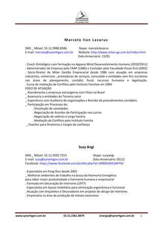 Marcelo Ilan Lazarus

      SMS _ Móvel: 55.11.9986.8586           Skype: marcelolazarus
      E-mail: marcelo@synerhgon.com.br       Website: http://www.milan-ge.com.br/index.html
                                             Data Aniversário: 15/01

      . Coach Ontológico com formação na Appana Mind Desenvolvimento Humano (2010/2011)
      . Administrador de Empresa pela FAAP (1986) e Contador pela Faculdade Paulo Eiró (2002)
      . Sócio-Diretor da Milan Gestão Empresarial desde 1986 com atuação em empresas
      industriais, comerciais , prestadoras de serviços, consulado e entidades sem fins lucrativos
      nas áreas de planejamento, contábil, fiscal, recursos humanos e legalização.
      . Curso de mediação de Conflitos pelo Instituto Familiae em 2004
      FOCO DE ATUAÇÃO
      _ Atendimento a empresas estrangeiras com filiais no Brasil
      _ Assessoria a entidades do Terceiro setor
      _ Experiência com Auditoria de organizações e Revisão de procedimentos contábeis
      _ Participação em Processos de:
            . Dissolução de sociedades
            . Negociação de Acordos de Participação nos Lucros
            . Negociação de salários e carga horária
            . Mediação de Conflitos pelo Instituto Família
       _ Coacher para Diretorias e Cargos de confiança




                                              Suzy Angi

      SMS _ Móvel: 55.11.9292.7553                  Skype: suzyangi
      E-mail: suzy@synerhgon.com.br                 Data Aniversário: 05/12
      Facebook: https://www.facebook.com/profile.php?id=100002645544750

      . Especialista em Feng Shui desde 2001:
      _ Melhorar ambientes de trabalho na busca da Harmonia Energética
      para obter maior produtividade e harmonia humana e empresarial
      . Formada em Decoração de Interiores (1977)
      . Especialista em layout mobiliário para otimização ergonômica e funcional
      . Atuação com Arquitetos e Decoradores em projetos de design de interiores
      . Empresária na área de produção de móveis exclusivos




www.synerhgon.com.br              55.11.2361.8979            sinergia@synerhgon.com.br      4
 