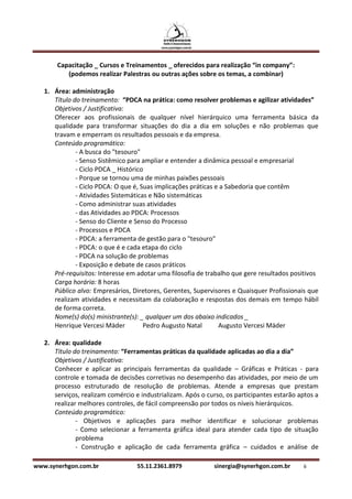 Capacitação _ Cursos e Treinamentos _ oferecidos para realização “in company”:
          (podemos realizar Palestras ou outras ações sobre os temas, a combinar)

   1. Área: administração
      Título do treinamento: “PDCA na prática: como resolver problemas e agilizar atividades”
      Objetivos / Justificativa:
      Oferecer aos profissionais de qualquer nível hierárquico uma ferramenta básica da
      qualidade para transformar situações do dia a dia em soluções e não problemas que
      travam e emperram os resultados pessoais e da empresa.
      Conteúdo programático:
              - A busca do "tesouro"
              - Senso Sistêmico para ampliar e entender a dinâmica pessoal e empresarial
              - Ciclo PDCA _ Histórico
              - Porque se tornou uma de minhas paixões pessoais
              - Ciclo PDCA: O que é, Suas implicações práticas e a Sabedoria que contêm
              - Atividades Sistemáticas e Não sistemáticas
              - Como administrar suas atividades
              - das Atividades ao PDCA: Processos
              - Senso do Cliente e Senso do Processo
              - Processos e PDCA
              - PDCA: a ferramenta de gestão para o "tesouro"
              - PDCA: o que é e cada etapa do ciclo
              - PDCA na solução de problemas
              - Exposição e debate de casos práticos
      Pré-requisitos: Interesse em adotar uma filosofia de trabalho que gere resultados positivos
      Carga horária: 8 horas
      Público alvo: Empresários, Diretores, Gerentes, Supervisores e Quaisquer Profissionais que
      realizam atividades e necessitam da colaboração e respostas dos demais em tempo hábil
      de forma correta.
      Nome(s) do(s) ministrante(s): _ qualquer um dos abaixo indicados _
      Henrique Vercesi Mäder          Pedro Augusto Natal       Augusto Vercesi Mäder

   2. Área: qualidade
      Título do treinamento: “Ferramentas práticas da qualidade aplicadas ao dia a dia”
      Objetivos / Justificativa:
      Conhecer e aplicar as principais ferramentas da qualidade – Gráficas e Práticas - para
      controle e tomada de decisões corretivas no desempenho das atividades, por meio de um
      processo estruturado de resolução de problemas. Atende a empresas que prestam
      serviços, realizam comércio e industrializam. Após o curso, os participantes estarão aptos a
      realizar melhores controles, de fácil compreensão por todos os níveis hierárquicos.
      Conteúdo programático:
              - Objetivos e aplicações para melhor identificar e solucionar problemas
              - Como selecionar a ferramenta gráfica ideal para atender cada tipo de situação
              problema
              - Construção e aplicação de cada ferramenta gráfica – cuidados e análise de

www.synerhgon.com.br               55.11.2361.8979           sinergia@synerhgon.com.br      6
 