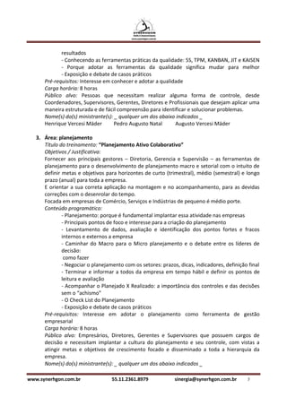 resultados
             - Conhecendo as ferramentas práticas da qualidade: 5S, TPM, KANBAN, JIT e KAISEN
             - Porque adotar as ferramentas da qualidade significa mudar para melhor
             - Exposição e debate de casos práticos
      Pré-requisitos: Interesse em conhecer e adotar a qualidade
      Carga horária: 8 horas
      Público alvo: Pessoas que necessitam realizar alguma forma de controle, desde
      Coordenadores, Supervisores, Gerentes, Diretores e Profissionais que desejam aplicar uma
      maneira estruturada e de fácil compreensão para identificar e solucionar problemas.
      Nome(s) do(s) ministrante(s): _ qualquer um dos abaixo indicados _
      Henrique Vercesi Mäder        Pedro Augusto Natal      Augusto Vercesi Mäder

   3. Área: planejamento
      Título do treinamento: “Planejamento Ativo Colaborativo”
      Objetivos / Justificativa:
      Fornecer aos principais gestores – Diretoria, Gerencia e Supervisão – as ferramentas de
      planejamento para o desenvolvimento de planejamento macro e setorial com o intuito de
      definir metas e objetivos para horizontes de curto (trimestral), médio (semestral) e longo
      prazo (anual) para toda a empresa.
      E orientar a sua correta aplicação na montagem e no acompanhamento, para as devidas
      correções com o desenrolar do tempo.
      Focada em empresas de Comércio, Serviços e Indústrias de pequeno é médio porte.
      Conteúdo programático:
              - Planejamento: porque é fundamental implantar essa atividade nas empresas
              - Principais pontos de foco e interesse para a criação do planejamento
              - Levantamento de dados, avaliação e identificação dos pontos fortes e fracos
              internos e externos a empresa
              - Caminhar do Macro para o Micro planejamento e o debate entre os líderes de
              decisão:
               como fazer
              - Negociar o planejamento com os setores: prazos, dicas, indicadores, definição final
              - Terminar e informar a todos da empresa em tempo hábil e definir os pontos de
              leitura e avaliação
              - Acompanhar o Planejado X Realizado: a importância dos controles e das decisões
              sem o “achismo”
              - O Check List do Planejamento
              - Exposição e debate de casos práticos
      Pré-requisitos: Interesse em adotar o planejamento como ferramenta de gestão
      empresarial
      Carga horária: 8 horas
      Público alvo: Empresários, Diretores, Gerentes e Supervisores que possuem cargos de
      decisão e necessitam implantar a cultura do planejamento e seu controle, com vistas a
      atingir metas e objetivos de crescimento focado e disseminado a toda a hierarquia da
      empresa.
      Nome(s) do(s) ministrante(s): _ qualquer um dos abaixo indicados _

www.synerhgon.com.br               55.11.2361.8979            sinergia@synerhgon.com.br      7
 