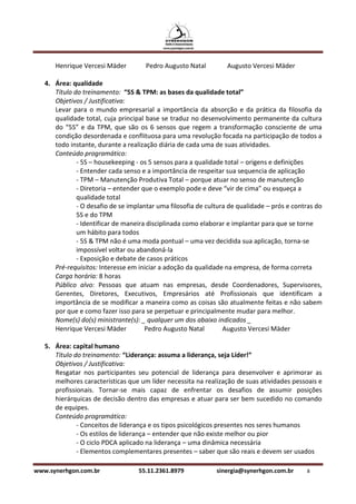 Henrique Vercesi Mäder          Pedro Augusto Natal         Augusto Vercesi Mäder

   4. Área: qualidade
      Título do treinamento: “5S & TPM: as bases da qualidade total”
      Objetivos / Justificativa:
      Levar para o mundo empresarial a importância da absorção e da prática da filosofia da
      qualidade total, cuja principal base se traduz no desenvolvimento permanente da cultura
      do “5S” e da TPM, que são os 6 sensos que regem a transformação consciente de uma
      condição desordenada e conflituosa para uma revolução focada na participação de todos a
      todo instante, durante a realização diária de cada uma de suas atividades.
      Conteúdo programático:
              - 5S – housekeeping - os 5 sensos para a qualidade total – origens e definições
              - Entender cada senso e a importância de respeitar sua sequencia de aplicação
              - TPM – Manutenção Produtiva Total – porque atuar no senso de manutenção
              - Diretoria – entender que o exemplo pode e deve “vir de cima” ou esqueça a
              qualidade total
              - O desafio de se implantar uma filosofia de cultura de qualidade – prós e contras do
              5S e do TPM
              - Identificar de maneira disciplinada como elaborar e implantar para que se torne
              um hábito para todos
              - 5S & TPM não é uma moda pontual – uma vez decidida sua aplicação, torna-se
              impossível voltar ou abandoná-la
              - Exposição e debate de casos práticos
      Pré-requisitos: Interesse em iniciar a adoção da qualidade na empresa, de forma correta
      Carga horária: 8 horas
      Público alvo: Pessoas que atuam nas empresas, desde Coordenadores, Supervisores,
      Gerentes, Diretores, Executivos, Empresários até Profissionais que identificam a
      importância de se modificar a maneira como as coisas são atualmente feitas e não sabem
      por que e como fazer isso para se perpetuar e principalmente mudar para melhor.
      Nome(s) do(s) ministrante(s): _ qualquer um dos abaixo indicados _
      Henrique Vercesi Mäder          Pedro Augusto Natal        Augusto Vercesi Mäder

   5. Área: capital humano
      Título do treinamento: “Liderança: assuma a liderança, seja Líder!”
      Objetivos / Justificativa:
      Resgatar nos participantes seu potencial de liderança para desenvolver e aprimorar as
      melhores características que um líder necessita na realização de suas atividades pessoais e
      profissionais. Tornar-se mais capaz de enfrentar os desafios de assumir posições
      hierárquicas de decisão dentro das empresas e atuar para ser bem sucedido no comando
      de equipes.
      Conteúdo programático:
              - Conceitos de liderança e os tipos psicológicos presentes nos seres humanos
              - Os estilos de liderança – entender que não existe melhor ou pior
              - O ciclo PDCA aplicado na liderança – uma dinâmica necessária
              - Elementos complementares presentes – saber que são reais e devem ser usados

www.synerhgon.com.br               55.11.2361.8979            sinergia@synerhgon.com.br      8
 