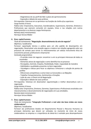 - Diagnósticos de seu perfil de líder e plano de aprimoramento
              - Exposição e debate de casos práticos
      Pré-requisitos: Interesse em se aprimorar nas funções de chefia e/ou superiores
      Carga horária: 8 horas
      Público alvo: Empresários, Executivos, Coordenadores, Supervisores, Gerentes, Diretores e
      Profissionais que exercem comando em equipes, times e nas relações com outros
      departamentos e os diversos cargos hierárquicos.
      Nome(s) do(s) ministrante(s):
      Henrique Vercesi Mäder

   6. Área: capital humano
      Título do treinamento: “Negociação: desenvolvimento da arte de negociar”
      Objetivos / Justificativa:
      Fornecer capacitação técnica e prática para um alto padrão de desempenho em
      negociações. Desenvolver uma atuação segura e madura nas relações agregando valor aos
      processos de contato para tornar os relacionamentos um valioso instrumento ético de
      crescimento pessoal, profissional e empresarial.
      Conteúdo programático:
              - O sentido maior de negociar: encontrar e unir os principais interesses de todos os
              envolvidos
              - Elementos ativos da negociação e como identificá-los no processo
              - Percepções, Controle, Empatia, Flexibilidade, Poder, Capacidade de manobra
              - Habilidades e qualidades presentes no bom negociador
              - Estratégias e táticas para focar os objetivos e direcionar a solução de pontos de
              conflito
              - Diferenciais competitivos e como tratar as Concessões e as Objeções
              - Trabalhar Comportamentos, Sentimentos e Emoções
              - Lição de casa: o Check List da Negociação
              - Exposição e debate de casos práticos
      Pré-requisitos: Interesse em desenvolver argumentação e melhor desenvoltura com a
      negociação
      Carga horária: 8 horas
      Público alvo: Empresários, Diretores, Gerentes, Supervisores e Profissionais envolvidos com
      relacionamentos e desenvolvimento de negociações em suas atividades.
      Nome(s) do(s) ministrante(s):
      Henrique Vercesi Mäder

   7. Área: capital humano
      Título do treinamento: “Integração Profissional: o real valor das boas vindas aos novos
      colaboradores”
      Objetivos / Justificativa:
      Fornecer aos profissionais lotados em Departamento Pessoal e Recursos Humanos os
      principais elementos que devem ser utilizados no momento de início de novos
      colaboradores na empresa e a importância de deixá-los à vontade para desempenharem


www.synerhgon.com.br               55.11.2361.8979           sinergia@synerhgon.com.br      9
 