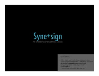 Syne+sign!
THE INTERSECTION OF SYNAESTHESIA & DESIGN




                                      Speaker’s Notes: 

                                      First, a simple experiment…Everyone close your eyes.  
                                      Can you imagine what the le@er A looks like in your mind?  
                                      can you hear the sound A makes in your head?  
                                      Can you imagine how A feels in your hand?  
                                      Can you smell A? 
                                      If you can’t, you just need to open your eye 
 