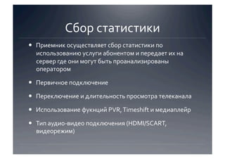 Сбор статистики 
  Приемник осуществляет сбор статистики по 
   использованию услуги абонентом и передает их на 
   сервер где они могут быть проанализированы 
   оператором 

  Первичное подключение 

  Переключение и длительность просмотра телеканала 

  Использование фукнций PVR, Timeshift и медиаплейр 

  Тип аудио‐видео подключения (HDMI/SCART, 
   видеорежим) 
 