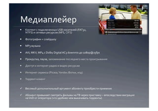 Медиаплейер 
    Контент с подключенных USB носителей (FAT32, 
     NTFS) и сетевых ресурсов (NFS, CIFS) 

    Фотографии + слайдшоу 

    MP3 музыка 

    AVI, MKV, MP4 с Dolby Digital AC3 downmix до 1080p@25fps 

    Прокрутка, пауза, запоминание последнего места проигрывания 

    Доступ к интернет радио и видео ресурсам 

    Интернет сервисы (Picasa, Yandex.Фотки, итд) 

    Торрент‐клиент 


  Весомый дополнительный аргумент абоненту приобрести приемник 

  Абонент привыкает смотреть фильмы на ТВ через приставку – впоследствии миграция 
   на VoD от оператора (что удобнее чем выкачивать торренты)  
 