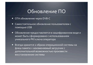 Обновление ПО 
  OTA обновление через DVB‐C 

  Самостоятельное обновление пользователем с 
   помощью USB 

  Обновление предоставляется в зашифрованном виде и 
   может быть сформировано с использованием 
   уникального PKI ключа оператора 

  Всегда хранится 2 образа операционной системы на 
   флеш памяти + неизменяемый загрузчик с 
   дополнительной возможностью произвести 
   восстановление системы 
 