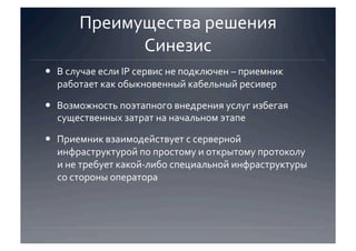 Преимущества решения 
             Синезис 
  В случае если IP сервис не подключен – приемник 
   работает как обыкновенный кабельный ресивер 

  Возможность поэтапного внедрения услуг избегая 
   существенных затрат на начальном этапе 

  Приемник взаимодействует с серверной 
   инфраструктурой по простому и открытому протоколу 
   и не требует какой‐либо специальной инфраструктуры 
   со стороны оператора  
 