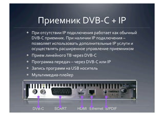 Приемник DVB‐C + IP 
  При отсутствии IP подключения работает как обычный 
   DVB‐C приемник. При наличии IP подключения – 
   позволяет использовать дополнительные IP услуги и 
   осуществлять расширенное управление приемником 
  Прием линейного ТВ через DVB‐C 
  Программа передач – через DVB‐C или IP 
  Запись программ на USB носитель 
  Мультимедиа‐плейер 




   DVB-C     SCART       HDMI Ethernet S/PDIF
 