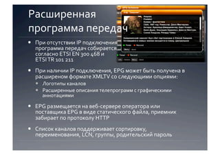Расширенная  
программа передач 
  При отсутствии IP подключения 
   программа передач собирается 
   согласно ETSI EN 300 468 и  
   ETSI TR 101 211 
  При наличии IP подключения, EPG может быть получена в 
   расширеном формате XMLTV со следующими опциями:  
    Логотипы каналов 
    Расширенные описания телепрограмм с графическими 
     аннотациями 

  EPG размещается на веб‐сервере оператора или 
   поставщика EPG в виде статического файла, приемник 
   забирает по протоколу HTTP 
  Список каналов поддерживает сортировку, 
   переименования, LCN, группы, родительский пароль 
 