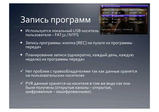 Запись программ 
  Используется локальный USB носитель  
   пользователя – FAT32 / NTFS 
  Запись программы: кнопка [REC] на пульте из программы 
   передач 
  Планирование записи (однократно, каждый день, каждую 
   неделю) из программы передач 

  Нет проблем с правообладателями так как данные хранятся 
   на пользовательских носителях 
  PVR данные хранятся на носителе в том же виде как они 
   были получены (открытые каналы – открытые, 
   шифрованные – зашифрованными).  
 