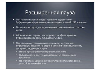 Расширенная пауза 
  При нажатии кнопки "пауза" приемник осуществляет 
   буферизацию эфирного вещания на подключаемый USB носитель 

  После снятия паузы, проигрывание восстанавливается с того же 
   места. 

  Абонент может осуществлять прокрутку эфира в рамках 
   буферизированой зоны либо догнать эфир. 

  При наличии сетевого подключения и осуществления 
   буферизации вещания на стороне timeshift сервера, абоненту 
   доступны следующие услуги:  
     Начать просмотр текущей программы сначала 
     Выбрать любую доступную программу из прошлого для 
      просмотра 
     По статистике, 10% абонентов регулярно пользуются данной 
      услугой на платной основе 
 