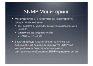 SNMP Мониторинг 
  Мониторинг на STB качественных характеристик 
   предоставляемой услуг 
    BER для DVB‐C, MDI Index для сигнала доставляемого 
     через IP 
    Системные характеристики STB 
      +CPU load, +Free RAM 

  В случае выхода параметров за граничные или 
   возникновения ошибок, генерируется SNMP trap 
   который может быть обработан в рамках 
   централизованной системы SNMP управления сетью 
 