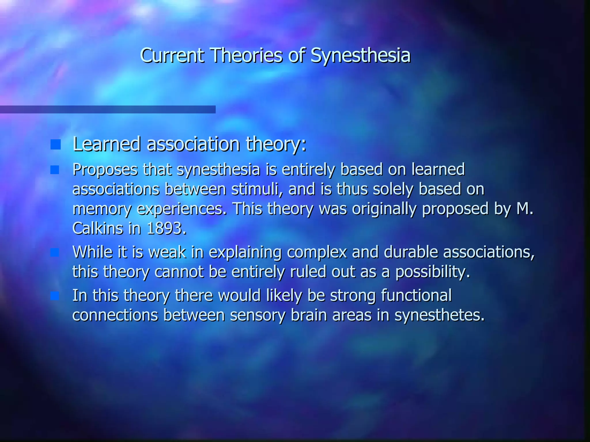 Current Theories of Synesthesia Learned association theory: Proposes that synesthesia is entirely based on learned associations between stimuli, and is thus solely based on memory experiences. This theory was originally proposed by M. Calkins in 1893. While it is weak in explaining complex and durable associations, this theory cannot be entirely ruled out as a possibility. In this theory there would likely be strong functional connections between sensory brain areas in synesthetes.  