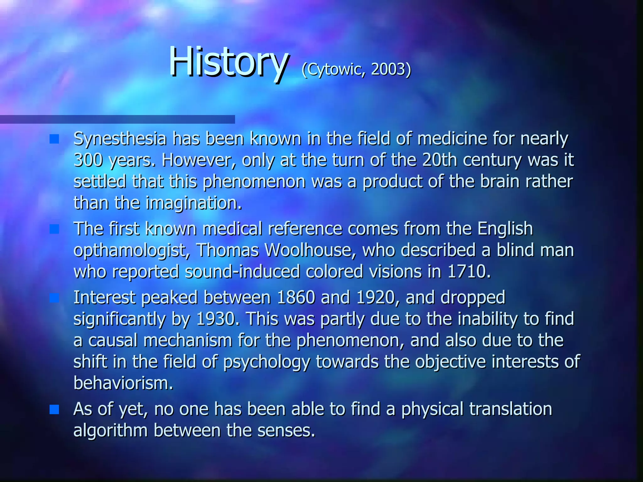 History  (Cytowic, 2003) Synesthesia has been known in the field of medicine for nearly 300 years. However, only at the turn of the 20th century was it settled that this phenomenon was a product of the brain rather than the imagination. The first known medical reference comes from the English opthamologist, Thomas Woolhouse, who described a blind man who reported sound-induced colored visions in 1710. Interest peaked between 1860 and 1920, and dropped significantly by 1930. This was partly due to the inability to find a causal mechanism for the phenomenon, and also due to the shift in the field of psychology towards the objective interests of behaviorism. As of yet, no one has been able to find a physical translation algorithm between the senses.  