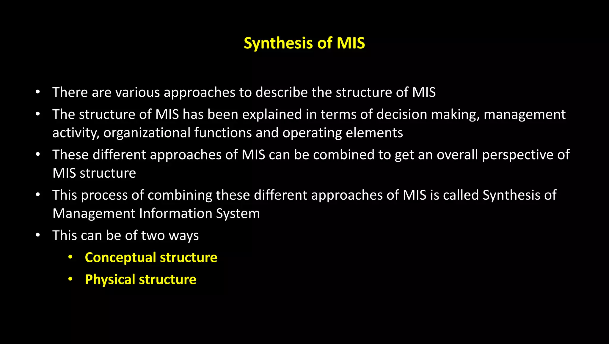 Synthesis of MIS
• There are various approaches to describe the structure of MIS
• The structure of MIS has been explained in terms of decision making, management
activity, organizational functions and operating elements
• These different approaches of MIS can be combined to get an overall perspective of
MIS structure
• This process of combining these different approaches of MIS is called Synthesis of
Management Information System
• This can be of two ways
• Conceptual structure
• Physical structure
 