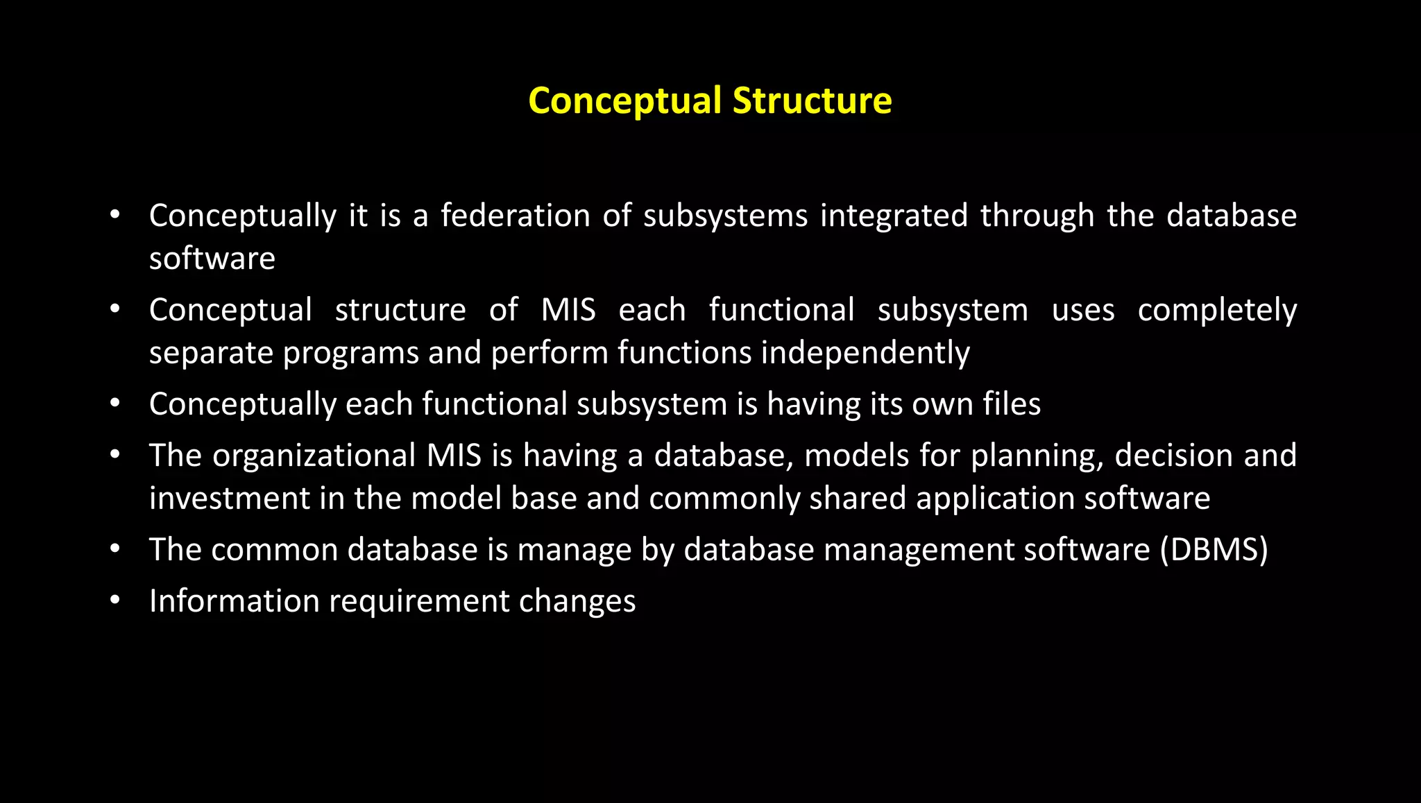 • Conceptually it is a federation of subsystems integrated through the database
software
• Conceptual structure of MIS each functional subsystem uses completely
separate programs and perform functions independently
• Conceptually each functional subsystem is having its own files
• The organizational MIS is having a database, models for planning, decision and
investment in the model base and commonly shared application software
• The common database is manage by database management software (DBMS)
• Information requirement changes
Conceptual Structure
 