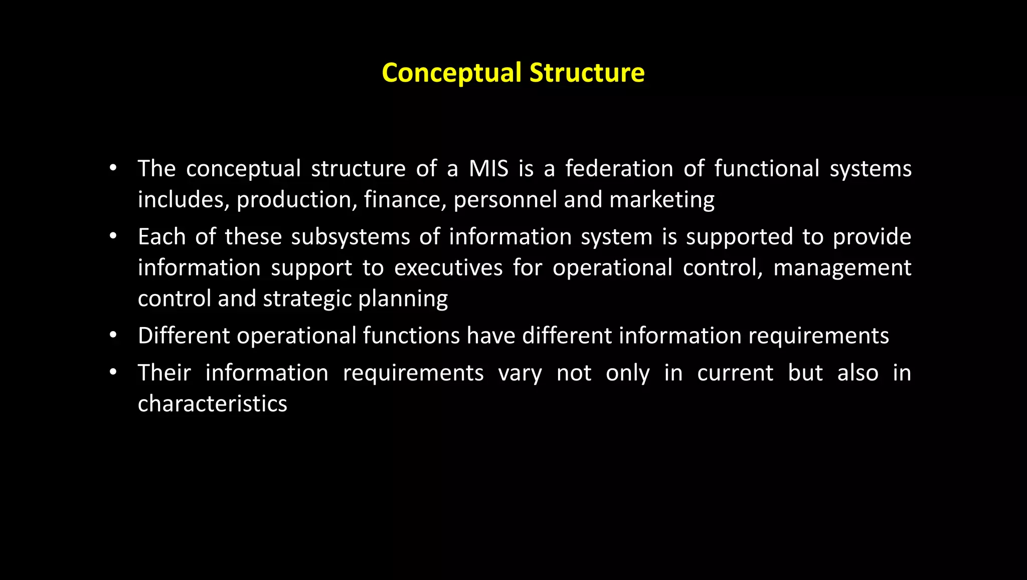 Conceptual Structure
• The conceptual structure of a MIS is a federation of functional systems
includes, production, finance, personnel and marketing
• Each of these subsystems of information system is supported to provide
information support to executives for operational control, management
control and strategic planning
• Different operational functions have different information requirements
• Their information requirements vary not only in current but also in
characteristics
 