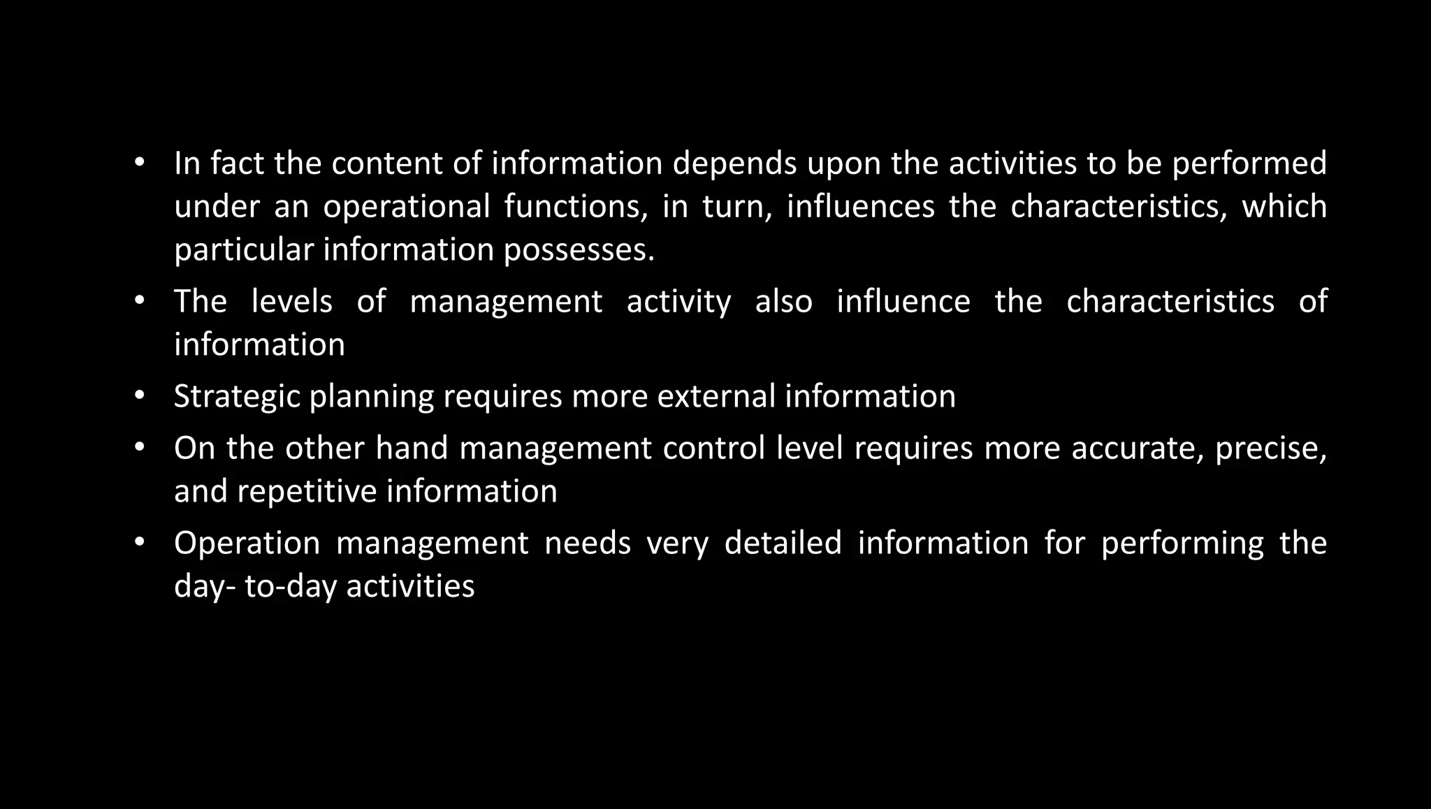 • In fact the content of information depends upon the activities to be performed
under an operational functions, in turn, influences the characteristics, which
particular information possesses.
• The levels of management activity also influence the characteristics of
information
• Strategic planning requires more external information
• On the other hand management control level requires more accurate, precise,
and repetitive information
• Operation management needs very detailed information for performing the
day- to-day activities
 
