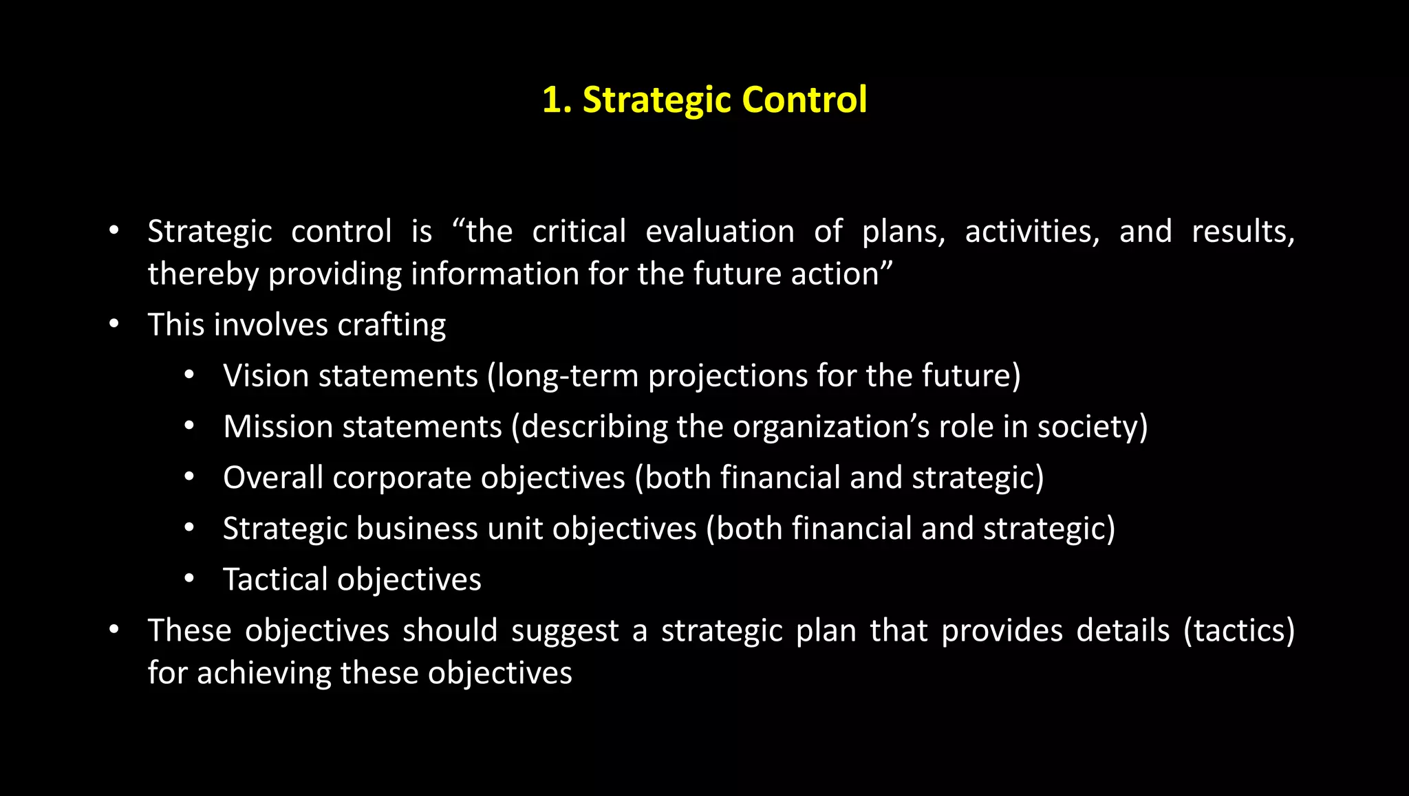 1. Strategic Control
• Strategic control is “the critical evaluation of plans, activities, and results,
thereby providing information for the future action”
• This involves crafting
• Vision statements (long-term projections for the future)
• Mission statements (describing the organization’s role in society)
• Overall corporate objectives (both financial and strategic)
• Strategic business unit objectives (both financial and strategic)
• Tactical objectives
• These objectives should suggest a strategic plan that provides details (tactics)
for achieving these objectives
 