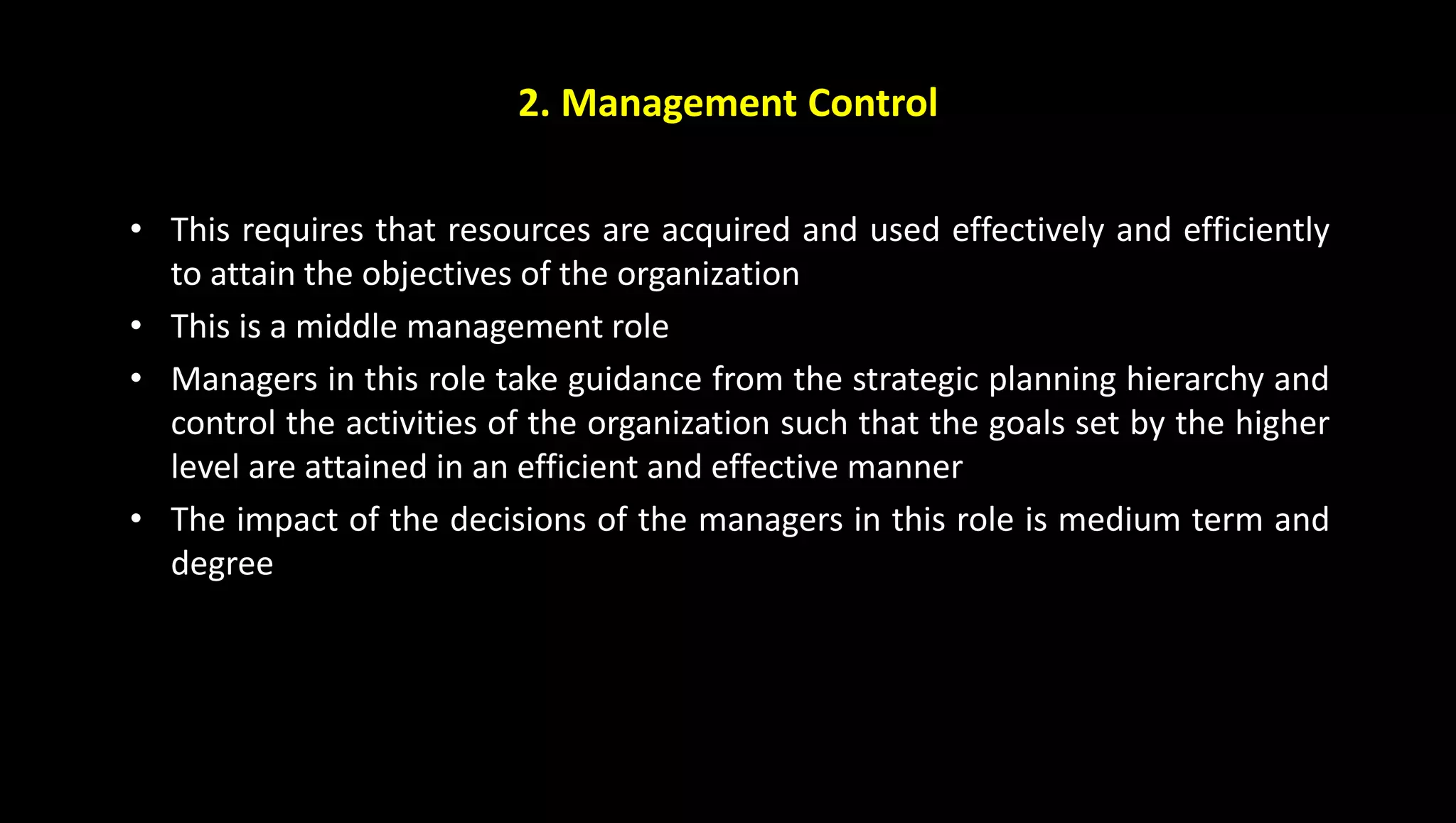 2. Management Control
• This requires that resources are acquired and used effectively and efficiently
to attain the objectives of the organization
• This is a middle management role
• Managers in this role take guidance from the strategic planning hierarchy and
control the activities of the organization such that the goals set by the higher
level are attained in an efficient and effective manner
• The impact of the decisions of the managers in this role is medium term and
degree
 