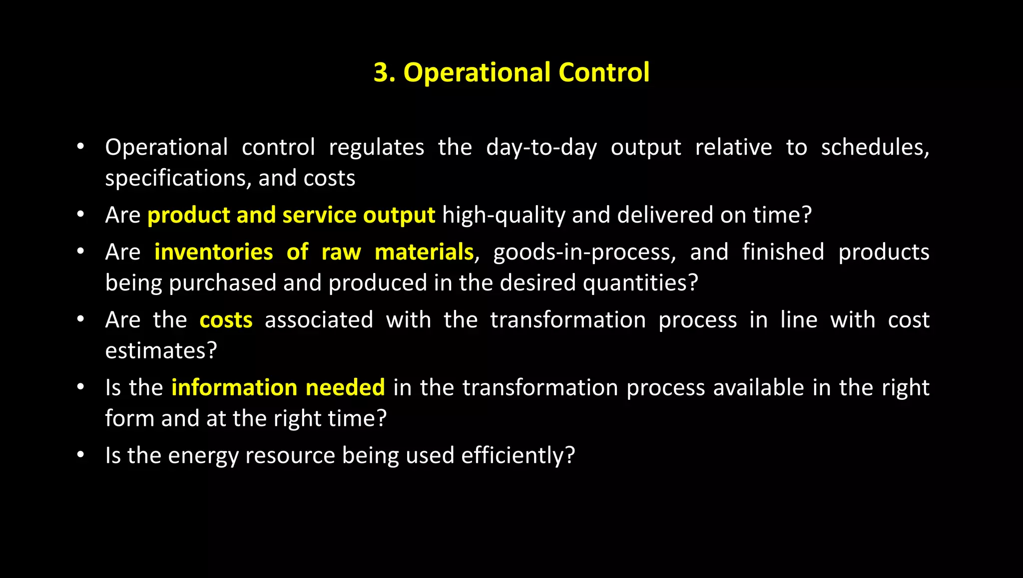 3. Operational Control
• Operational control regulates the day-to-day output relative to schedules,
specifications, and costs
• Are product and service output high-quality and delivered on time?
• Are inventories of raw materials, goods-in-process, and finished products
being purchased and produced in the desired quantities?
• Are the costs associated with the transformation process in line with cost
estimates?
• Is the information needed in the transformation process available in the right
form and at the right time?
• Is the energy resource being used efficiently?
 