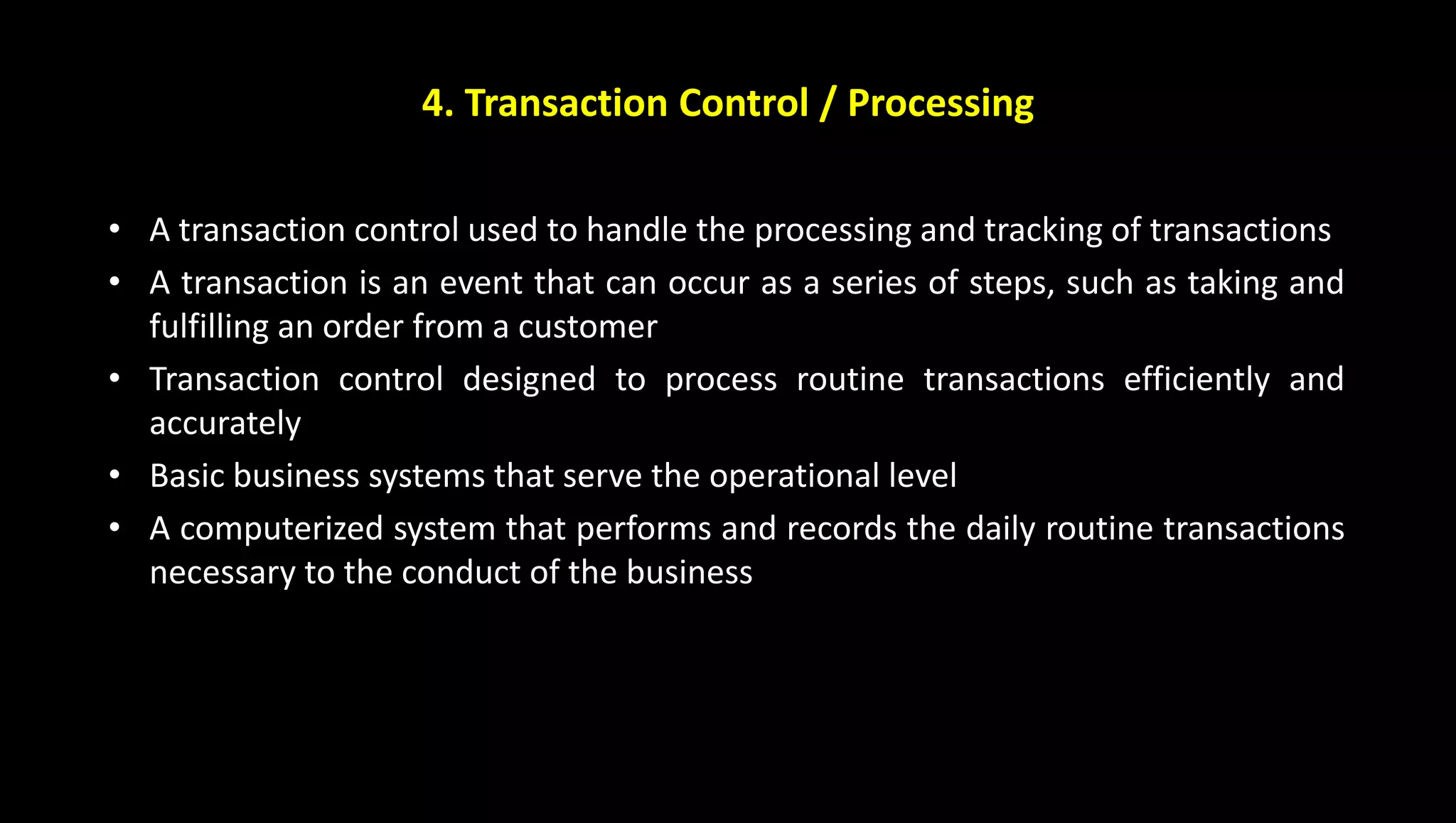 4. Transaction Control / Processing
• A transaction control used to handle the processing and tracking of transactions
• A transaction is an event that can occur as a series of steps, such as taking and
fulfilling an order from a customer
• Transaction control designed to process routine transactions efficiently and
accurately
• Basic business systems that serve the operational level
• A computerized system that performs and records the daily routine transactions
necessary to the conduct of the business
 