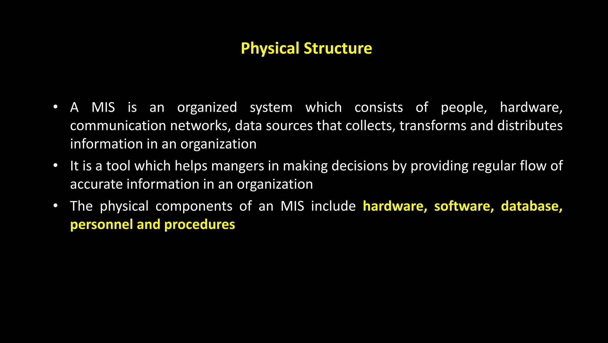 Physical Structure
• A MIS is an organized system which consists of people, hardware,
communication networks, data sources that collects, transforms and distributes
information in an organization
• It is a tool which helps mangers in making decisions by providing regular flow of
accurate information in an organization
• The physical components of an MIS include hardware, software, database,
personnel and procedures
 