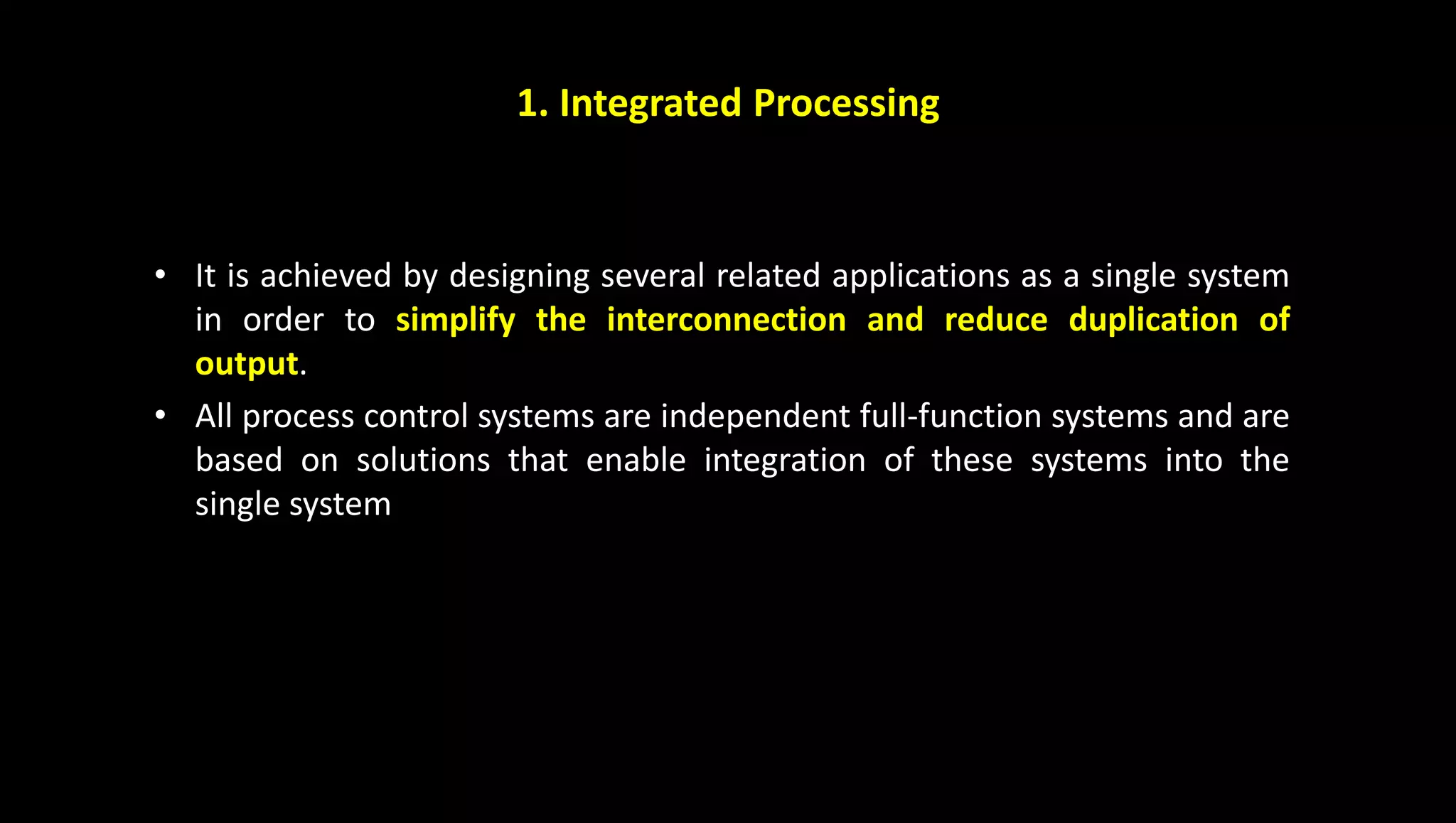 1. Integrated Processing
• It is achieved by designing several related applications as a single system
in order to simplify the interconnection and reduce duplication of
output.
• All process control systems are independent full-function systems and are
based on solutions that enable integration of these systems into the
single system
 