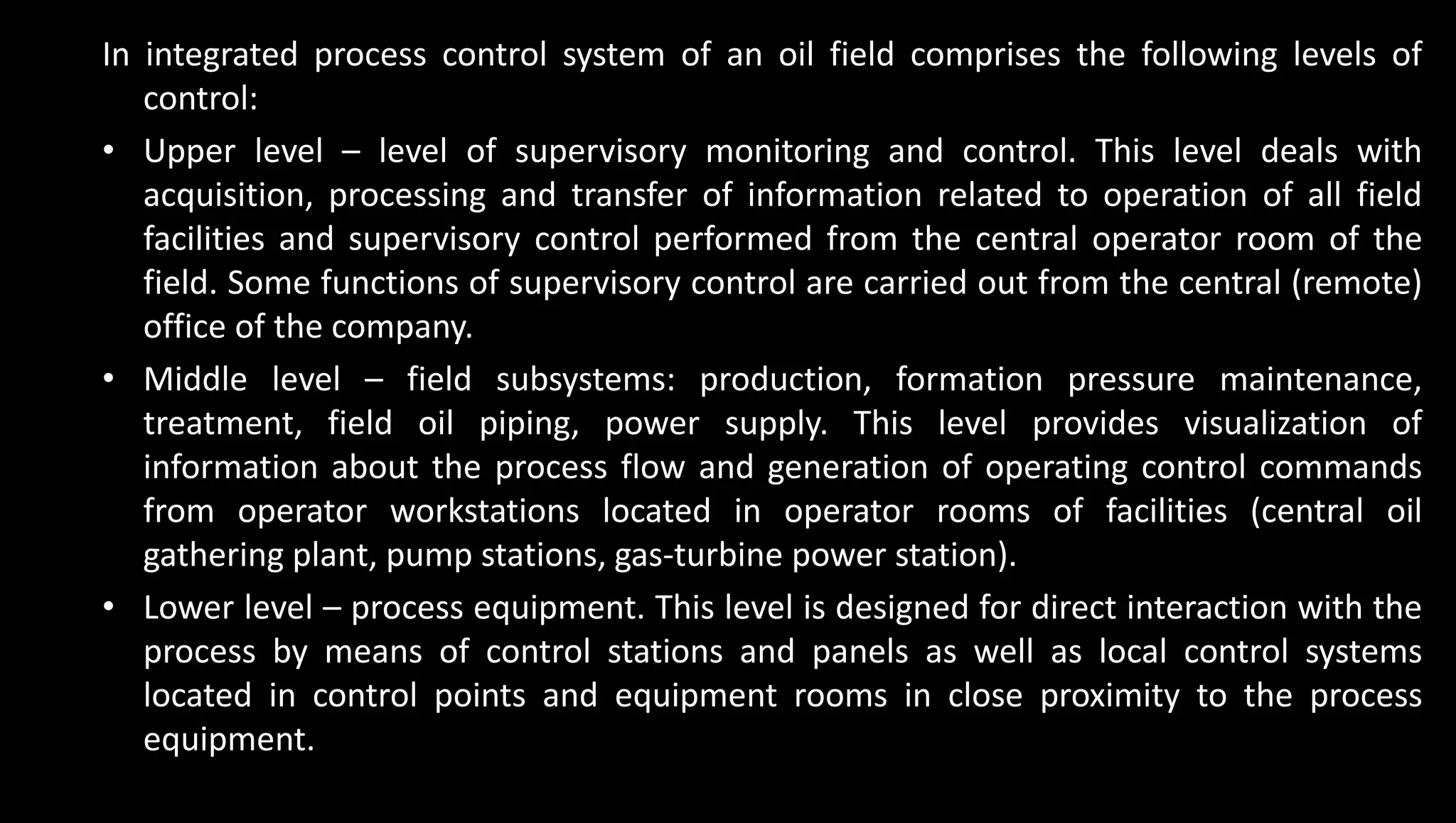 In integrated process control system of an oil field comprises the following levels of
control:
• Upper level – level of supervisory monitoring and control. This level deals with
acquisition, processing and transfer of information related to operation of all field
facilities and supervisory control performed from the central operator room of the
field. Some functions of supervisory control are carried out from the central (remote)
office of the company.
• Middle level – field subsystems: production, formation pressure maintenance,
treatment, field oil piping, power supply. This level provides visualization of
information about the process flow and generation of operating control commands
from operator workstations located in operator rooms of facilities (central oil
gathering plant, pump stations, gas-turbine power station).
• Lower level – process equipment. This level is designed for direct interaction with the
process by means of control stations and panels as well as local control systems
located in control points and equipment rooms in close proximity to the process
equipment.
 