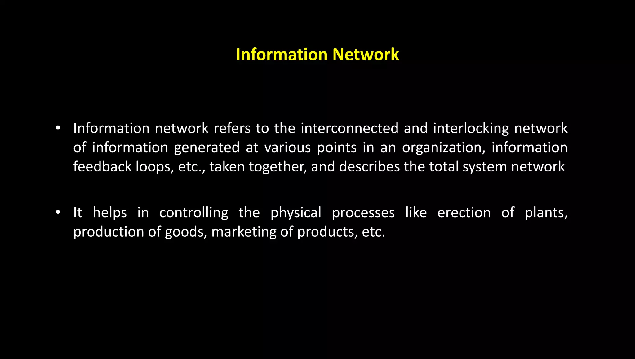 Information Network
• Information network refers to the interconnected and interlocking network
of information generated at various points in an organization, information
feedback loops, etc., taken together, and describes the total system network
• It helps in controlling the physical processes like erection of plants,
production of goods, marketing of products, etc.
 